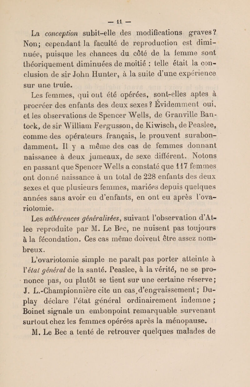 La conception subit-elle des modifications graves? Non; cependant la faculté de reproduction est dimi¬ nuée, puisque les chances du côté de la femme sont théoriquement diminuées de moitié : telle était la con« clusion de sir John Hunter, à la suite d’une expérience sur une truie. Les femmes, qui ont été opérées, sont-elles aptes à r e procréer des enfants des deux sexes ? Evidemment oui, et les observations de Spencer Wells, de Granville Ban» tock, de sir William Fergmsson, de Kiwisch, dePeasiee, comme des opérateurs français, le prouvent surabon¬ damment. Il y a même des cas de femmes donnant naissance à deux jumeaux, de sexe différent. Notons en passant que Spencer Wells a constaté que 117 femmes ont donné naissance à un total de 228 enfants des deux sexes et que plusieurs femmes, mariées depuis quelques années sans avoir eu d’enfants, en ont eu après fova¬ riotomie. Les adhérences généralisées, suivant l’observation d’At- lee reproduite par M. Le Bec, ne nuisent pas toujours à la fécondation. Ges cas même doivent être assez nom¬ breux. L’ovariotomie simple ne paraît pas porter atteinte à Y état général de la santé. Peaslee, à la vérité, ne se pro¬ nonce pas, ou plutôt se tient sur une certaine réserve; J. L,-Championnière cite un cas,d’engraissement ; Du- play déclare l’état g*énéral ordinairement indemne ; Boinet signale un embonpoint remarquable survenant surtout chez les femmes opérées après la ménopause. M. Le Bec a tenté de retrouver quelques malades de