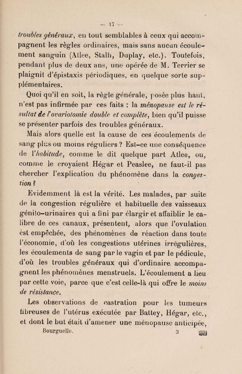 troubles généraux, en tout semblables à ceux qui accom¬ pagnent les règles ordinaires, mais sans aucun écoule¬ ment sanguin (Allée, Stalh, Duplay, etc.). Toutefois, pendant plus de deux ans, une opérée de M. Terrier se plaignit d’épistaxis périodiques, en quelque sorte sup¬ plémentaires. Quoi qu’il en soit, la règle générale, posée plus haut, n’est pas infirmée par ces faits : la ménopause est le ré¬ sultat de Fovariotomie double et complète, bien qu’il puisse se présenter parfois des troubles généraux. Mais alors quelle est la cause de ces écoulements de sang plus ou moins réguliers ? Est-ce une conséquence de Vhabitude, comme le dit quelque part Atlee, ou, comme le croyaient Hégar et Peaslee, ne faut-il pas chercher l’explication du phénomène dans la conges¬ tion ? Evidemment là est la vérité. Les malades, par suite de la congestion régulière et habituelle des vaisseaux génito-urinaires qui a fini par élargir et affaiblir le ca¬ libre de ces canaux, présentent, alors que l’ovulation est empêchée, des phénomènes de réaction dans toute l’économie, d’où les congestions utérines irrégulières, les écoulements de sang par le vagin et par le pédicule, d’où les troubles généraux qui d’ordinaire accompa¬ gnent les phénomènes menstruels. L’écoulement a lieu par cette voie, parce que c’est celle-là qui offre le moins de résistance. Les observations de castration pour les tumeurs fibreuses de l’utérus exécutée par Battey, Hégar, etc., et dont le but était d’amener une ménopause anticipée, Bourguelle. 3 m