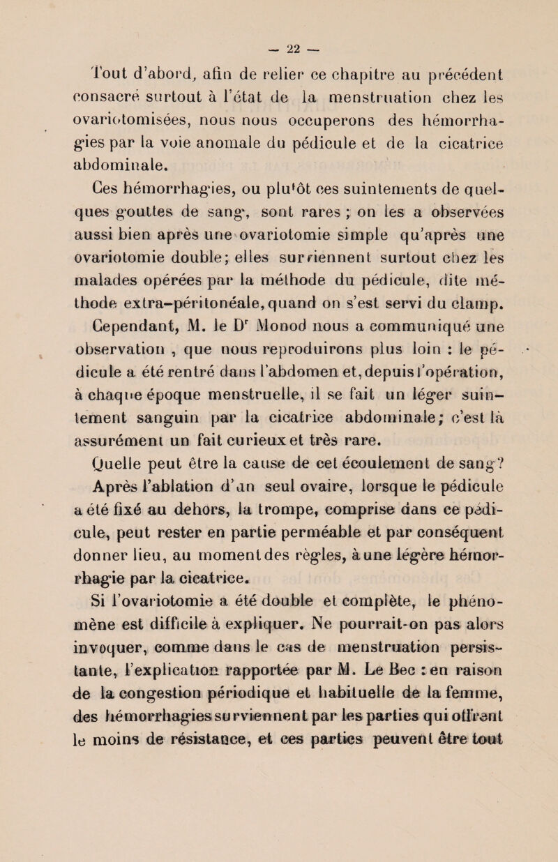 Tout d’abord, afin de relier ce chapitre au précédent consacré surtout à l’état de ia menstruation chez les ovariotomisées, nous nous occuperons des hémorrha¬ gies par la voie anomale du pédicule et de la cicatrice abdominale. Ges hémorrhagies, ou plutôt ces suintements de quel¬ ques gouttes de sang, sont rares ; on les a observées aussi bien après une ovariotomie simple qu’après une ovariotomie double; elles sur Tiennent surtout chez les malades opérées par la méthode du pédicule, dite mé¬ thode extra-péritonéale, quand on s’est servi du clamp. Cependant, M. le Dr Monod nous a communiqué une observation , que nous reproduirons plus loin : le pé¬ dicule a été rentré dans l’abdomen et, depuis ^opération, à chaque époque menstruelle, il se fait un léger suin¬ tement sanguin par la cicatrice abdominale; c’est là assurément un fait curieux et très rare. Quelle peut être la cause de cet écoulement de sang? Après l’ablation d’un seul ovaire, lorsque le pédicule a été fixé au dehors, la trompe, comprise dans ce pédi¬ cule, peut rester en partie perméable et par conséquent donner lieu, au moment des règles, à une légère hémor¬ rhagie par la cicatrice. Si l’ovariotomie a été double et complète, le phéno¬ mène est difficile à expliquer. Ne pourrait-on pas alors invoquer, comme dans le cas de menstruation persis¬ tante, l’explication rapportée par M. Le Bec :en raison de la congestion périodique et habituelle de la femme, des hémorrhagies su r vienne ni par les parties qui offrent le moins de résistance, et ces parties peuvent être tout