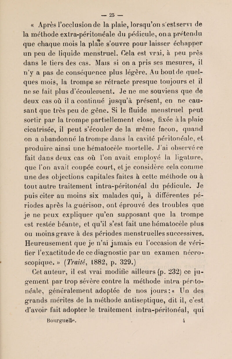 « Après l’occlusion de la plaie, lorsqu’on s'estservi de la méthode extra-péritonéale du pédicule, ona prétendu que chaque mois la piale s’ouvre pour laisser échapper un peu de liquide menstruel. Cela est vrai, à peu près dans le tiers des cas. Mais si on a pris ses mesures, il n'y a pas de conséquence plus légère. Au bout de quel¬ ques mois, la trompe se rétracte presque toujours et il ne se fait plus d’écoulement. Je ne me souviens que de deux cas où il a continué jusqu’à présent, en ne cau¬ sant que très peu de g’êne. Si le fluide menstruel peut sortir par la trompe partiellement close, fixée à la plaie cicatrisée, il peut s’écouler de la même façon, quand on a abandonné la trompe dans la cavité péritonéale, et produire ainsi une hématocèle mortelle. J ’ai observé ce fait dans deux cas où l’on avait employé la ligature, que l’on avait coupée court, et je considère cela comme une des objections capitales faites à cette méthode ou à tout autre traitement intra-péritonéal du pédicule. Je puis citer au moins six malades qui, à différentes pé¬ riodes après la guérison, ont éprouvé des troubles que je ne peux expliquer qu’en supposant que la trompe est restée béante, et qu’il s’est fait une hématocèle plus ou moins grave à des périodes menstruelles successives. Heureusement que je n’ai jamais eu l’occasion de véri¬ fier l’exactitude de ce diagnostic par un examen nécro¬ scopique. » (Traité, 1882, p. 329.) Cet auteur, il est vrai modifie ailleurs (p. 232) ce ju¬ gement par trop sévère contre la méthode intra périto¬ néale, généralement adoptée de nos jours :« Un des grands mérites de la méthode antiseptique, dit il, c’est d’avoir fait adopter le traitement intra-péritonéal, qui Bonrguellp. 4