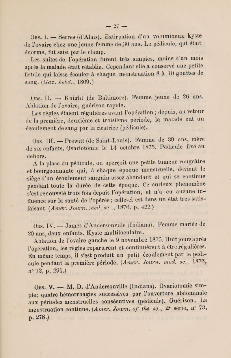 Qbs. I. — Serres (d’Alais). Extirpation d’un volumineux kyste 4e l’ovaire chez une jeune femme, de 30 ans. Le pédicule, qui était énorme, fut saisi par le clamp. Les suites de l’opération furent très simples, moins d’un mois après la malade était rétablie. Cependant elle a conservé une petite fistule qui laisse écouler à chaque menstruation 8 à 10 gouttes de sang. (Gaz. hebd., 1869.) Obs. II. — Kniglit (de Baltimore). Femme jeune de 26 ans. Ablation de l’ovaire, guérison rapide. Les règles étaient régulières avant l’opération; depuis, au retour de la première, deuxième et troisième période, la malade eut un écoulement de sang par la cicatrice (pédicule). Obs, III. — Prewitt (de Saint-Louis). Femme de 39 ans, mère de six enfants. Ovariotomie le 14 octobre 1875. Pédicule fixé au dehors. A la place du pédicule, on aperçoit une petite tumeur rougeâtre et bourgeonnante qui, à chaque époque menstruelle, devient le siège d’un écoulement sanguin assez abondant et qui se continue pendant toute la durée de cette époque. Ce curieux phénomène s’est renouvelé trois fois depuis l’opération, et n’a eu aucune in¬ fluence sur la santé de l’opérée; celle-ci est dans un état très satis¬ faisant. (Amer. Journ. nied. sc1876, p. 422.) Obs. IV. — James d’Andersonville (Indiana). Femme mariée de 20 ans, deux enfants. Kyste multiloculaire. Ablation de l’ovaire gauche le 9 novembre 1875. Huit jours après l’opération, les règles reparurent et continuèrent à être régulières. En même temps, il s’est produit un petit écoulement par le pédi¬ cule pendant la première période. (Amer, Journ. med. se., 1876, n° 72, p. 291.) Obs. V. — M. D. d’Andersonville (Indiana). Ovariotomie sim¬ ple ; quatre hémorrhagies successives par l’ouverture abdominale aux périodes menstruelles consécutives (pédicule). Guérison. La menstruation continue. (Amer, Journ. of the sc., 2* série, n° 73, p. 278.)