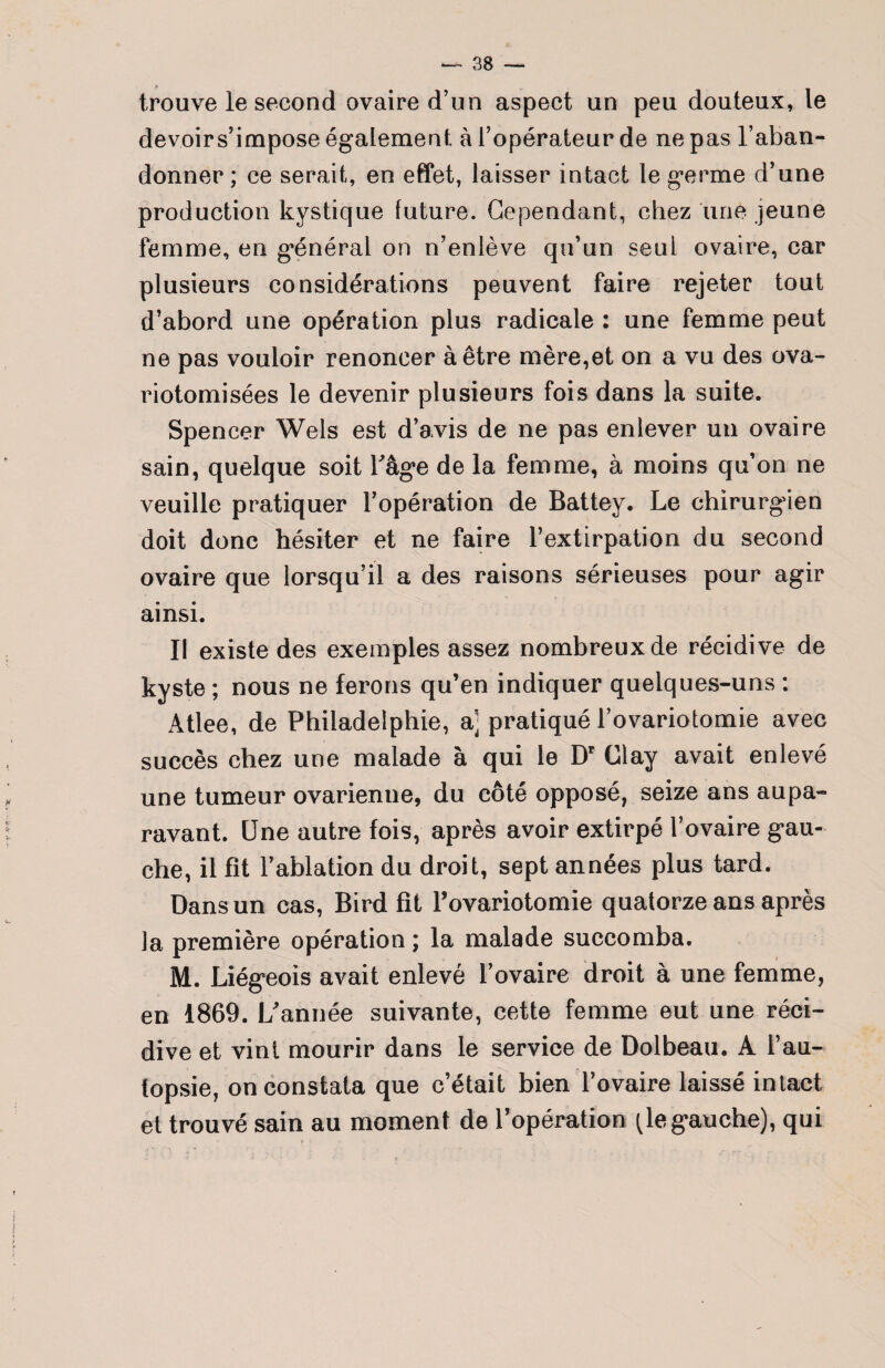 # _ trouve le second ovaire d’un aspect un peu douteux, le devoirs’impose également à l’opérateur de ne pas l’aban¬ donner ; ce serait, en effet, laisser intact le germe d’une production kystique future. Cependant, chez une jeune femme, en général on n’enlève qu’un seul ovaire, car plusieurs considérations peuvent faire rejeter tout d’abord une opération plus radicale : une femme peut ne pas vouloir renoncer à être mère,et on a vu des ova- riotomisées le devenir plusieurs fois dans la suite. Spencer Wels est d’avis de ne pas enlever un ovaire sain, quelque soit l'âge de la femme, à moins qu’on ne veuille pratiquer l’opération de Battey. Le chirurgien doit donc hésiter et ne faire l’extirpation du second ovaire que lorsqu’il a des raisons sérieuses pour agir ainsi. Il existe des exemples assez nombreux de récidive de kyste ; nous ne ferons qu’en indiquer quelques-uns : Atlee, de Philadelphie, a] pratiqué l’ovariotomie avec succès chez une malade à qui le Dr Clay avait enlevé une tumeur ovarienne, du côté opposé, seize ans aupa¬ ravant. Une autre fois, après avoir extirpé l’ovaire gau¬ che, il fit l’ablation du droit, sept années plus tard. Dans un cas, Bird fît l’ovariotomie quatorze ans après la première opération ; la malade succomba. M. Liégeois avait enlevé l’ovaire droit à une femme, en 1869. L'année suivante, cette femme eut une réci¬ dive et vint mourir dans le service de Dolbeau. A l’au¬ topsie, on constata que c’était bien l’ovaire laissé intact et trouvé sain au moment de l’opération (le gauche), qui