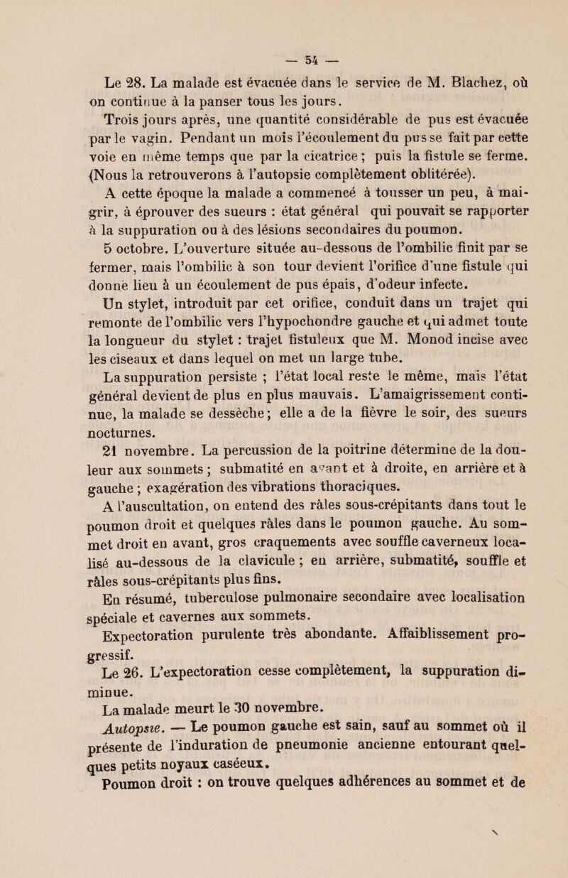 Le 28. La malade est évacuée dans le service de M. B lâchez, où on continue à la panser tous les jours. Trois jours après, une quantité considérable de pus est évacuée parle vagin. Pendant un mois l’écoulement du pusse fait par cette voie en même temps que par la cicatrice ; puis la fistule se ferme. (Nous la retrouverons à l’autopsie complètement oblitérée). A cette époque la malade a commencé à tousser un peu, à mai¬ grir, à éprouver des sueurs : état général qui pouvait se rapporter à la suppuration ou à des lésions secondaires du poumon. 5 octobre. L’ouverture située au-dessous de l’ombilic finit par se fermer, mais l’ombilic à son tour devient l’orifice d’une fistule qui donné lieu à un écoulement de pus épais, d’odeur infecte. Un stylet, introduit par cet orifice, conduit dans un trajet qui remonte de l’ombilic vers l’hypochondre gauche et qui admet toute la longueur du stylet : trajet fistuleux que M. Monod incise avec les ciseaux et dans lequel on met un large tube. La suppuration persiste ; l’état local reste le même, mais l’état général devient de plus en plus mauvais. L’amaigrissement conti¬ nue, la malade se dessèche; elle a de la fièvre le soir, des sueurs nocturnes. 21 novembre. La percussion de la poitrine détermine de la dou¬ leur aux sommets ; submatité en avant et à droite, en arrière et à gauche; exagération des vibrations thoraciques. A l’auscultation, on entend des râles sous-crépitants dans tout le poumon droit et quelques râles dans le poumon gauche. Au som¬ met droit en avant, gros craquements avec souffle caverneux loca¬ lisé au-dessous de la clavicule ; eu arrière, submatité,, souffle et râles sous-crépitants plus fins. En résumé, tuberculose pulmonaire secondaire avec localisation spéciale et cavernes aux sommets. Expectoration purulente très abondante. Affaiblissement pro¬ gressif. Le 26. L’expectoration cesse complètement, la suppuration di¬ minue. La malade meurt le 30 novembre. Autopsie. — Le poumon gauche est sain, sauf au sommet où il présente de l’induration de pneumonie ancienne entourant quel¬ ques petits noyaux caséeux. Poumon droit : on trouve quelques adhérences au sommet et de