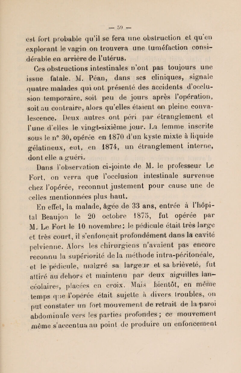 est fort probable qu’il se fera une obstruction et qu'en explorant le vagin on trouvera une tuméfaction consi¬ dérable en arrière de l’utérus. Ces obstructions intestinales n’ont pas toujours une issue fatale. M. Péan, dans ses cliniques, signale quatre malades qui ont présenté des accidents d occlu¬ sion temporaire, soit peu de jours après l’opération, soit au contraire, alors qu’elles étaient an pleine conva¬ lescence. Deux autres ont péri par étranglement et l’une d’elles le vingt-sixième jour. La femme inscrite sous le n° 30, opérée en 1870 d’un kyste mixte à liquide gélatineux, eut, en 1874, un étranglement interne, dont elle a guéri. Dans l’observation ci-jointe de M, le professeur Le Fort, on verra cjue l’occlusion intestinale survenue chez l’opérée, reconnut justement pour cause une de celles mentionnées plus haut. En effet, la malade, âgée de 33 ans, entrée à l’hôpi¬ tal Beaujon le 20 octobre 1875, fut opérée par M. Le Fort le 10 novembre; le pédicule était très large et très court, il s’enfoncait profondément dans la cavité pelvienne. Alors les chirurgiens n’avaient pas encore reconnu la supériorité delà méthode intra-péritonéale, et lé pédicule, malgré sa largeur et sa brièveté, fut attiré au dehors et maintenu par deux aiguilles lan- eéolaires, placées en croix. Mais bientôt, en même temps que l’opérée était sujette à divers troubles, on put constater un fort mouvement de retrait de la «paroi abdominale vers les parties profondes ; ce mouvement même s’accentua au point de produire un enfoncement