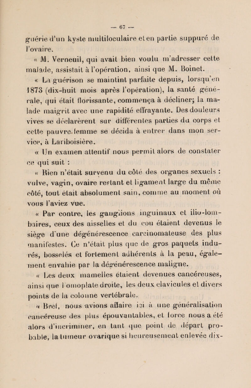 guérie d’un kyste multiloculaire eten partie suppuré de l’ovaire. « M. Vernetiil, qui avait bien voulu m’adresser cette malade, assistait à l’opération, ainsique M. Boinet. « La guérison se maintint parfaite depuis, lorsqu’on 1873 (dix-huit mois après l’opération), la santé géné¬ rale, qui était florissante, commença à décliner; la ma¬ lade maigaât avec une rapidité effrayante. Des douleurs vives se déclarèrent sur différentes parties du corps et cette pauvre.femme se décida à entrer dans mon ser¬ vice, à Lariboisière. « Un examen attentif nous permit alors de constater ce qui suit : « Rien n’était survenu du côté des organes sexuels : * vulve, vagin, ovaire restant et ligament large du meme côté, tout était absolument sain, comme au moment où vous l’aviez vue. « Par contre, les ganglions inguinaux et ilio-lom- baires, ceux des aisselles et du cou étaient devenus le siège d’une dégénérescence carcinomateuse des plus manifestes. Ce n’était plus que de gros paquets indu¬ rés, bosselés et fortement adhérents à la peau, égale¬ ment envahie par* la dégénérescence maligne. « Les deux mamelles étaient devenues cancéreuses, ainsi que 1 omoplate droite, les deux clavicules et divers points de la colonne vertébrale. a Brel, nous avions affaire ici à une généralisation cancéreuse des plus épouvantables, et force nous a été alors d’iuerimmer, en tant que point de départ pro¬ bable, la tumeur ovarique si heureusement enlevée dix-