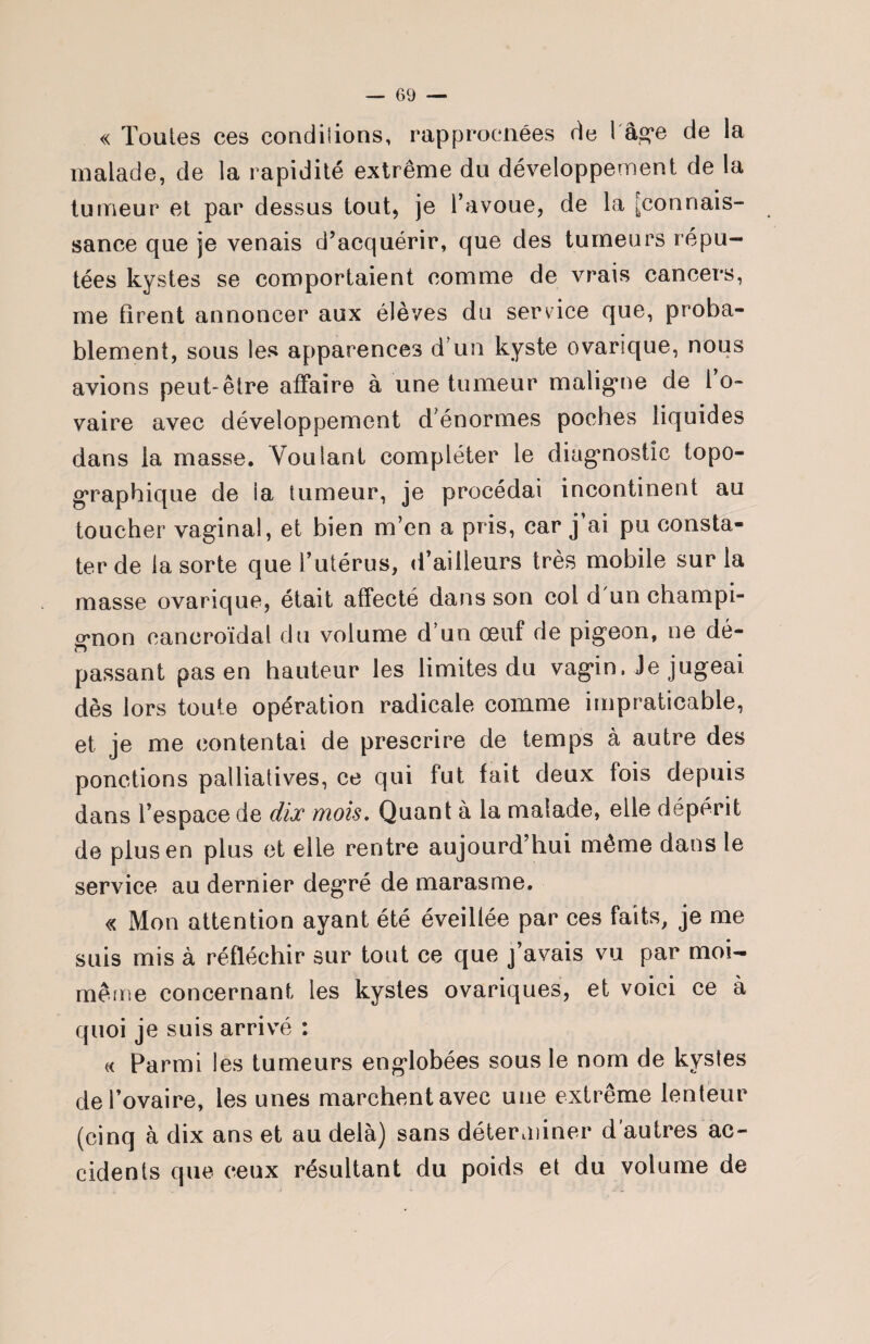 « Toutes ces condiiions, rapprocnées de 1 âge de la malade, de la rapidité extrême du développement de la tumeur et par dessus tout, je l’avoue, de la [connais¬ sance que je venais d’acquérir, que des tumeurs répu¬ tées kystes se comportaient comme de vrais cancers, me firent annoncer aux élèves du service que, proba¬ blement, sous les apparences d’un kyste ovarique, nous avions peut-être affaire à une tumeur maligne de 1 o- vaire avec développement d’énormes poches liquides dans la masse. Voulant compléter le diagnostic topo¬ graphique de la tumeur, je procédai incontinent au toucher vaginal, et bien m’en a pris, car j ai pu consta¬ ter de la sorte que l’utérus, d’ailleurs très mobile sur la masse ovarique, était affecté dans son col d un champi¬ gnon eaneroïdat du volume d’un œuf de pigeon, ne dé- passant pas en hauteur les limites du vagin, Je jugeai dès lors toute opération radicale comme impraticable, et je me contentai de prescrire de temps à autre des ponctions palliatives, ce qui fut fait deux fois depuis dans l’espace de dix mois. Quant à la malade, elle dépérit de plus en plus et elle rentre aujourd’hui même dans le service au dernier degré de marasme. « Mon attention ayant été éveillée par ces faits, je me suis mis à réfléchir sur tout ce que j’avais vu par moi- même concernant les kystes ovariques, et voici ce à quoi je suis arrivé : « Parmi les tumeurs englobées sous le nom de kystes de l’ovaire, les unes marchent avec une extrême lenteur (cinq à dix ans et au delà) sans déterminer d'autres ac¬ cidents que ceux résultant du poids et du volume de