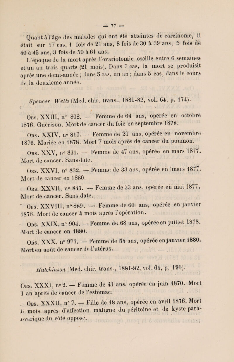 Quant à l’âge des malades qui ont été atteintes de carcinome, il était sur 17 cas, l lois de 21 ans, 8 fois de 30 à 39 ans, o fois de 40 à 45 ans, 3 fois de 50 à 61 ans. L’époque de la mort après l’ovariotomie oscille entre 6 semaines et un an trois quarts (21 mois). Dans 7 cas, la mort se produisit après une demi-année ; dans 5 cas, un an ; dans 5 cas, dans le cours de la deuxième année. Spencer Wells (Med. cliir. trans., 1881-82, vol. 64, p. 174). t •- c • ' ' • ’ . - \'J « .-1 ( ■ - •- Y Obs. XXIII, n° 802. — Femme de 64 ans, opérée en octobre 1876. Guérison. Mort de cancer du foie en septembre 1878. Obs. XXIV. n° 810. — Femme de 21 ans, opérée en novembre 1876. Mariée en 1878. Mort 7 mois après de cancer du poumon. * t . Obs. XXV, n° 831. — Femme de 47 ans, opérée en mars 1877. Mort de cancer. Sans date. Obs. XXVI, n° 832. — Femme de 33 ans, opérée en ‘mars 1877. Mort de cancer en 1880. Obs. XXVII, n° 847. Femme de 33 ans, opérée en mai 1877. Mort de cancer. Sans date. - Obs. XXVIII, n° 889. — Femme de 60 ans, opérée en janvier 1878. Mort de cancer 4 mois après l’opération. Obs. XXIX, n° 904. — Femme de 68 ans, opérée en juillet 1878. Mort de cancer en 1880. Obs. XXX. n° 977. — Femme de 54 ans, opérée en janvier 1880. Mort en août de cancer de F utérus. Hutchinson (Med. cliir. trans., 1881-82, vol. 64, p. 120). Obs. XXXI, n°2.— Femme de 41 ans, opérée en juin 1870. Mort 1 an après de cancer de l’estomac. Obs. XXXII, n° 7. — Fille de 18 ans, opérée en avril 1876. Mort Ü mois après d’aiïection maligne du péritoine et de kyste para- Dvarique du côté opposé.