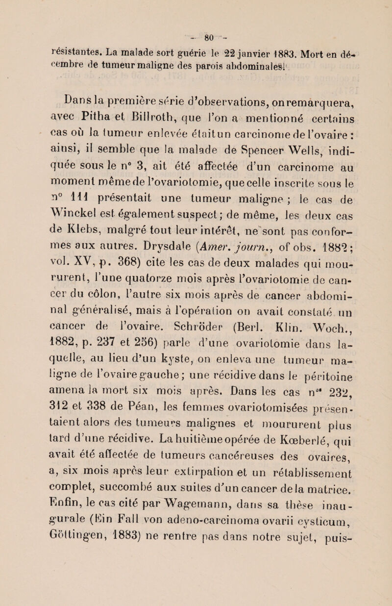 résistantes. La malade sort guérie le 22 janvier 1883. Mort en dé-* eembre de tumeur maligne des parois abdominales! Dans la première série d'observations, on remarquera, avec Pitha et Billroth, que l’on a mentionné certains cas où la tumeur enlevée était un carcinome de l’ovaire : ainsi, il semble que la malade de Spencer Wells, indi¬ quée sous le n° 3, ait été affectée d’un carcinome au moment même de l’ovariotomie, que celle inscrite sous le n° 111 présentait une tumeur maligne ; le cas de Winckel est également suspect ; de même, les deux cas de Klebs, malgré tout leur intérêt, ne sont pas confor¬ mes aux autres. Drysdale [Amer, journ,, of obs. 1882; vol. XV, p. 368) cite les cas de deux malades qui mou¬ rurent, l’une quatorze mois après l’ovariotomie de can¬ cer du côlon, l’autre six mois après de cancer abdomi¬ nal généralisé, mais à l’opération on avait constaté un cancer de l’ovaire. Schroder (Berl. Klin. Woch., 1882, p. 237 et 256) parle d’une ovariotomie dans la¬ quelle, au lieu d’un kyste, on enleva une tumeur ma¬ ligne de l’ovaire gauche; une récidive dans le péritoine amena la mort six mois après. Dans les cas n 232, 312 et 338 de Péan, les femmes ovariotomisées présen¬ taient alors des tumeurs malignes et moururent plus tard d’une récidive. La huitième opérée de Kœberlé, qui avait été affectée de tumeurs cancéreuses des ovaires, a, six mois après leur* extirpation et un rétablissement complet, succombé aux suites d'un cancer delà matrice. Enfin, le cas cité par Wagemann, dans sa thèse inau¬ gurale (Fin Fall von adeno-carcinoma ovarii cvsücum Gôttingen, 1883) ne rentre pas dans notre sujet, puis-