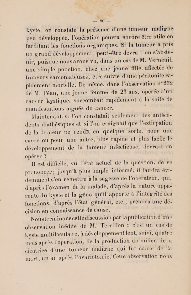 kyste, on constate la présence d’une tumeur maligne peu développée, l’opération pourra encore être utile en facilitant les fonctions organiques. Si la tumeur a pris un grand développement, peut-être devra t-on s abste¬ nir, puisque nous avons vu, dons un cas de M. Yerneuil, une simple ponction, chez une jeune fille, affectée de tumeurs sarcomateuses, être suivie d une péritonite ra¬ pidement mortelle. De même, dans 1 observation n 232 de M. Péan, une jeune femme de 23 ans, opérée d’un cancer kystique, succombait rapidement à la suite de manifestations aiguës du cancer. Maintenant, si l’on constatait seulement des antécé¬ dents diathésiques et si l’on craignait que l'extirpation de la tumeur ne rendît en quelque sorte, pour une cause ou pour une autre, plus rapide et plus facile le développement de la tumeur infectieuse, devra-t-on opérer ? 11 est difficile, vu l’état actuel de la question, de se prononcer; jusqu’à plus ample informé, il faudra évi¬ demment s’en remettre à la sagesse de l’opérateur, qui, d’après l’examen de la malade, d apres la natute appa¬ rente du kyste et la gêne qu’il apporte à l’intégrité des fonctions, d’après l’état général, etc., prendra une dé- cision en connaissance de cause. Nous terminonsceite discussion par lapublication d’une observation inédite de M. Terri lion : c’est un cas de kyste multiloculaire, à développement lent, suivi, quatre mois après l’opération, de la production au milieu de la cicatrice d’une tumeur maligne qui fut cause de la Ulurt, un an après l’ovariotomie. Cette observation rions