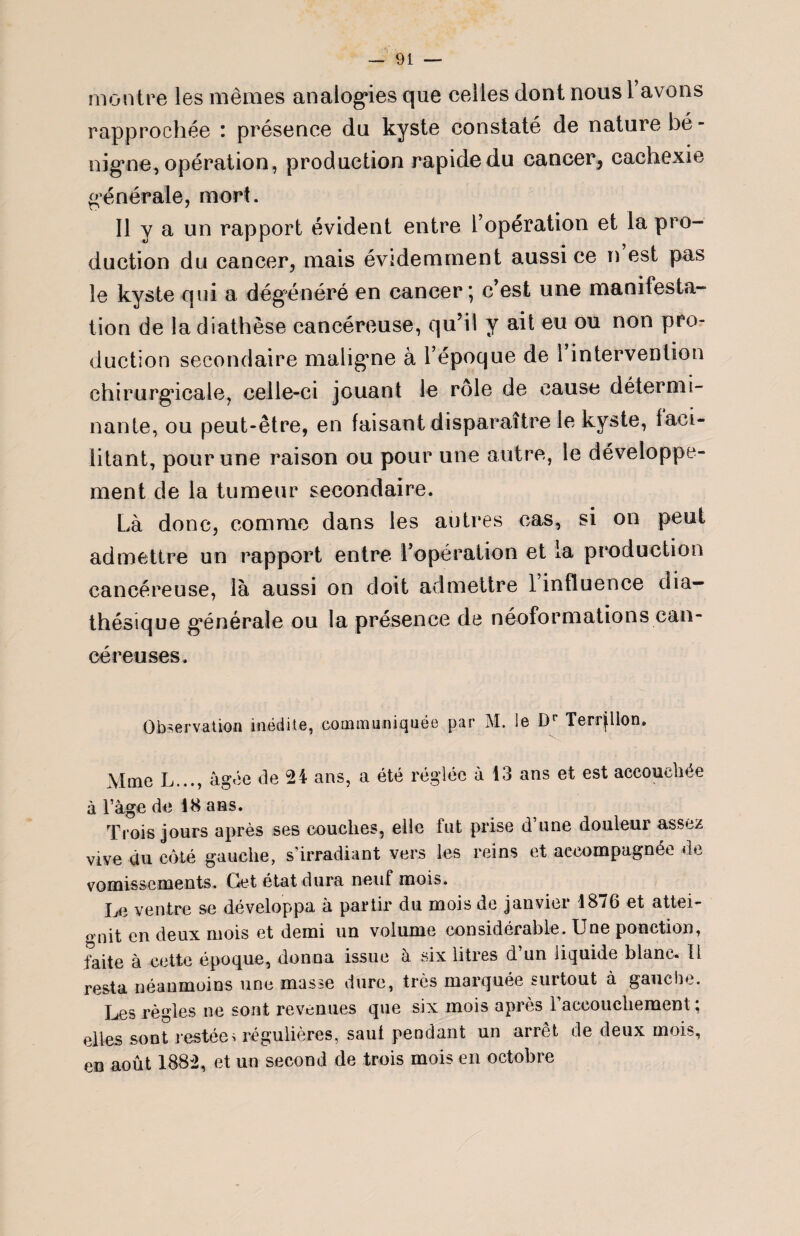 montre les mêmes analogies que celles dont nous 1 avons rapprochée : présence du kyste constaté de nature bé¬ nigne, opération, production rapide du cancer, cachexie générale, mort. Il y a un rapport évident entre l’opération et la pro¬ duction du cancer, niais évidemment aussi ce n est pas le kyste qui a dégénéré en cancer*, c’est une manifesta¬ tion de la diathèse cancéreuse, qu’il y ait eu ou non pro¬ duction secondaire maligne à l’époque de 1 intervention chirurgicale, celle-ci jouant le rôle de cause détermi¬ nante, ou peut-être, en faisant disparaître le kyste, faci¬ litant, pour une raison ou pour une autre, le développe¬ ment de la tumeur secondaire. Là donc, comme dans les autres cas, si on peut admettre un rapport entre l’opération et la production cancéreuse, là aussi on doit admettre 1 influence dia— thésique générale ou la présence de néoformations can¬ céreuses. Observation inédite, communiquée par M. le Dr Terrplon. Mme L..., âgée de 24 ans, a été réglée à 13 ans et est accouchée à Page de 18 ans. Trois jours après ses couches, elle fut prise d’une douleur assez vive du côté gauche, s'irradiant vers les reins et accompagnée de vomissements. Cet état dura neuf moi». Le ventre se développa à partir du mois de janvier 1876 et attei¬ gnit en deux mois et demi un volume considérable. Une ponction, faite à cette époque, donna issue à six litres d’un liquide blanc, ü resta néanmoins une masse dure, très marquée surtout à gauche. Les règles ne sont revenues que six mois après l’accouchement ; elles sont restées régulières, saut pendant un arrêt de deux mois, en août 1882, et un second de trois mois en octobre