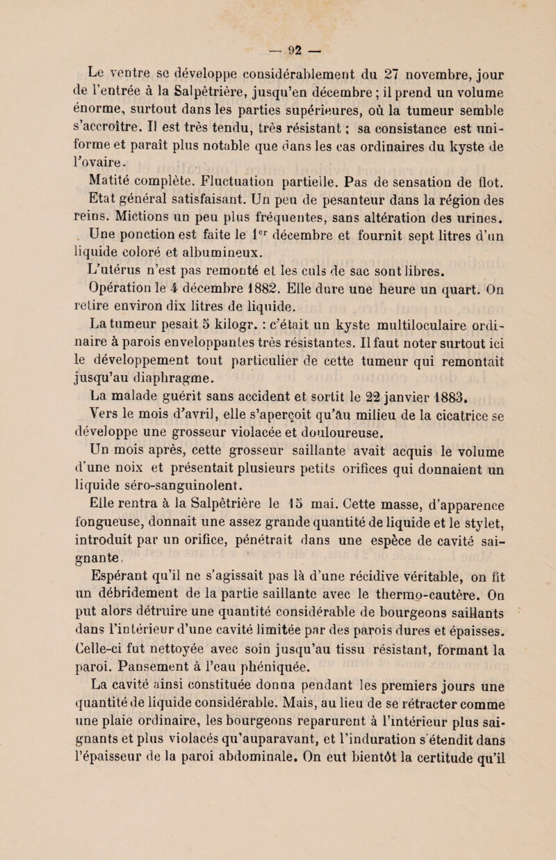 Le ventre se développe considérablement du 27 novembre, jour de l’entrée à la Salpêtrière, jusqu’en décembre ; il prend un volume énorme, surtout dans les parties supérieures, où la tumeur semble s’accroître. Il est très tendu, très résistant ; sa consistance est uni¬ forme et paraît plus notable que dans les cas ordinaires du kyste de l’ovaire. Matité complète. Fluctuation partielle. Pas de sensation de flot. Etat général satisfaisant. Un peu de pesanteur dans la région des reins. Mictions un peu plus fréquentes, sans altération des urines. Une ponction est faite le 1er décembre et fournit sept litres d’un liquide coloré et albumineux. L’utérus n’est pas remonté et les culs de sac sont libres. Opération le 4 décembre 1882. Elle dure une heure un quart. On retire environ dix litres de liquide. La tumeur pesait 5 kilogr. : c’était un kyste multiloculaire ordi¬ naire à parois enveloppantes très résistantes. Il faut noter surtout ici le développement tout particulier de cette tumeur qui remontait jusqu’au diaphragme. La malade guérit sans accident et sortit le 22 janvier 1883. Vers le mois d’avril, elle s’aperçoit qu’au milieu de la cicatrice se développe une grosseur violacée et douloureuse. Un mois après, cette grosseur saillante avait acquis le volume d’une noix et présentait plusieurs petits orifices qui donnaient un liquide séro-sanguinolent. Elle rentra à la Salpêtrière le 15 mai. Cette masse, d’apparence fongueuse, donnait une assez grande quantité de liquide et le stylet, introduit par un orifice, pénétrait dans une espèce de cavité sai¬ gnante, Espérant qu’il ne s’agissait pas là d’une récidive véritable, on fit un débridement de la partie saillante avec le thermo-cautère. On put alors détruire une quantité considérable de bourgeons saillants dans l’intérieur d’une cavité limitée par des parois dures et épaisses. Celle-ci fut nettoyée avec soin jusqu’au tissu résistant, formant la paroi. Pansement à l’eau phéniquée. La cavité ainsi constituée donna pendant les premiers jours une quantité de liquide considérable. Mais, au lieu de se rétracter comme une plaie ordinaire, les bourgeons reparurent à l’intérieur plus sai¬ gnants et plus violacés qu’auparavant, et l’induration s'étendit dans l’épaisseur de la paroi abdominale. On eut bientôt la certitude qu’il