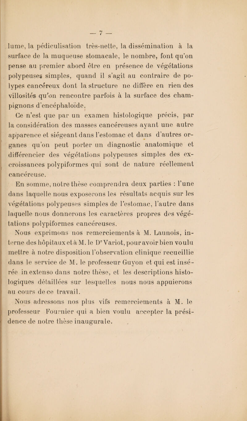 lume, la pédiculisation très-nette, la dissémination à la surface de la muqueuse stomacale, le nombre, font qu’on pense au premier abord être en présence de végétations polypeuses simples, quand il s’agit au contraire de po¬ lypes cancéreux dont la structure ne diffère en rien des villosités qu'on rencontre parfois à la surface des cham¬ pignons d'encéphaloïde. Ce n’est que par un examen histologique précis, par la considération des masses cancéreuses ayant une autre apparence et siégeant dans l’estomac et dans d’autres or¬ ganes qu’on peut porter un diagnostic anatomique et différencier des végétations polypeuses simples des ex¬ croissances polypiform.es qui sont de nature réellement cancéreuse. En somme, notre thèse comprendra deux parties : l’une dans laquelle nous exposerons les résultats acquis sur les végétations polypeuses simples de l’estomac, l’autre dans laquelle nous donnerons les caractères propres des végé¬ tations polypiformes cancéreuses. Nous exprimons nos remerciements à M. Launois, in¬ terne des hôpitaux et à M. le DrVariot, pour avoir bien voulu mettre à notre disposition l’observation clinique recueillie dans le service de M. le professeur Guyon et qui est insé¬ rée in extenso dans notre thèse, et les descriptions histo¬ logiques détaillées sur lesquelles nous nous appuierons au cours de ce travail. Nous adressons nos plus vifs remerciements à M. le professeur Fournier qui a bien voulu accepter la prési¬ dence de notre thèse inaugurale.