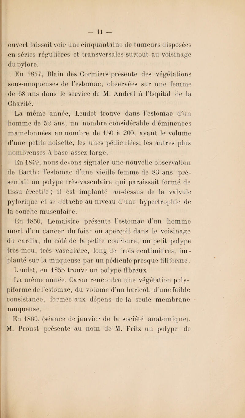 ouvert laissait voir une cinquantaine de tumeurs disposées en séries régulières et transversales surtout au voisinage du pylore. En 1847, Blain des Cormiers présente des végétations sons-muqueuses de l’estomac, observées sur une femme de 68 ans dans le service de M. Andral à l’hôpital de la Charité. La même année, Leudet trouve dans l’estomac d'un homme de 52 ans, un nombre considérable d’éminences mamelonnées au nombre de 150 à 200, ayant le volume d’une petite noisette, les unes pédiculées, les autres plus nombreuses h base assez large. En 1849, nous devons signaler une nouvelle observation de Barth: l’estomac d’une vieille femme de 83 ans pré¬ sentait un polype très-vasculaire qui paraissait formé de tissu érectile ; il est implanté au-dessus de la valvule pylorique et se détache au niveau d’une hypertrophie de la couche musculaire. En 1850, Lemaistre présente l’estomac d’un homme mort d’en cancer du foie* on aperçoit dans le voisinage du cardia, du côté de la petite courbure, un petit polype très-mou, très vasculaire, long de trois centimètres, im¬ planté sur la muqueuse par un pédicule presque filiforme. Leudet, en 1855 trouve un polype fibreux. La même année, Caron rencontre une végétation poly- piforme de l’estomac, du volume d’unharicot, d’une faible consistance, formée aux dépens de la seule membrane muqueuse. En 1860, (séance de janvier de la société anatomique). M. Proust présente au nom de M. Eritz un polype de