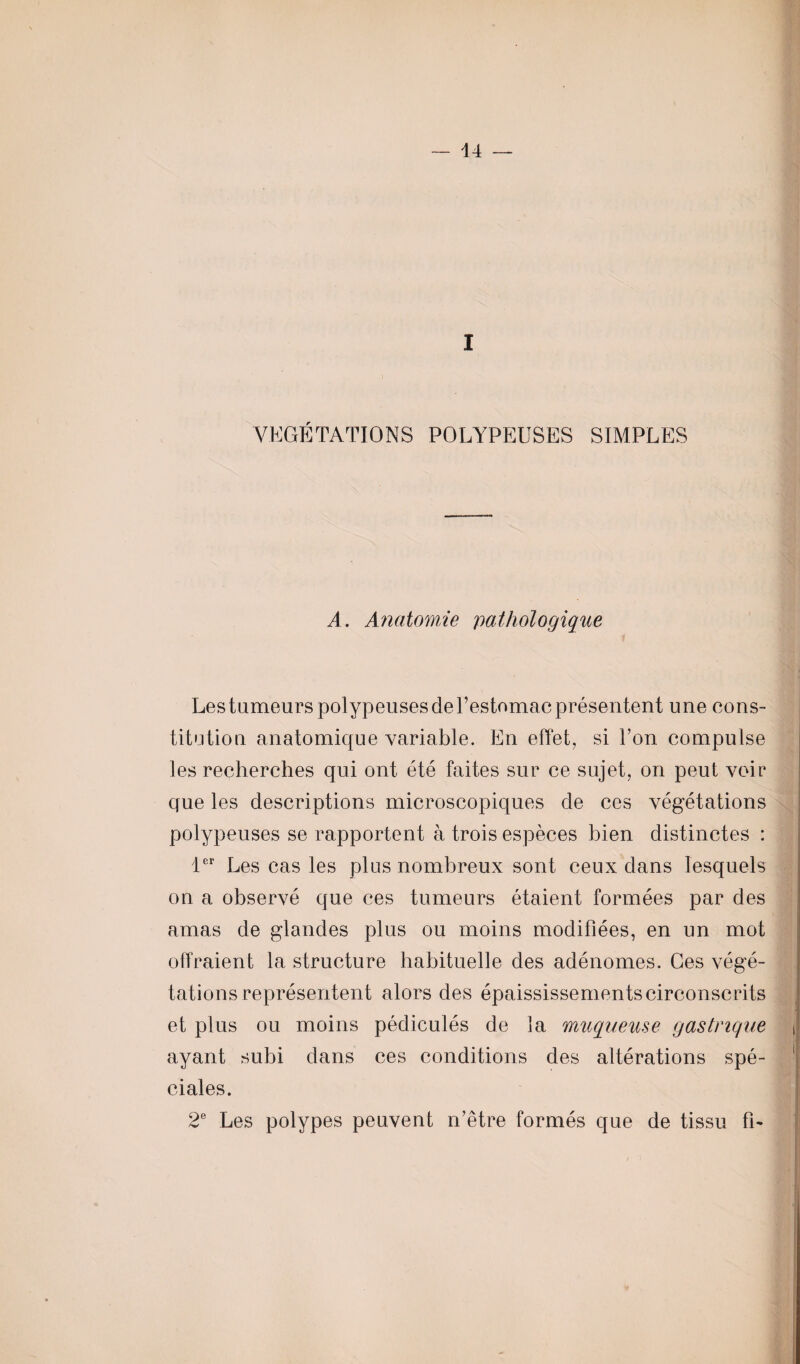 VEGETATIONS POLYPEUSES SIMPLES A. Anatomie pathologique Les tumeurs polypeuses de l’estomac présentent une cons¬ titution anatomique variable. En effet, si Ton compulse les recherches qui ont été faites sur ce sujet, on peut voir que les descriptions microscopiques de ces végétations polypeuses se rapportent à trois espèces bien distinctes : 1er Les cas les plus nombreux sont ceux dans lesquels on a observé que ces tumeurs étaient formées par des amas de glandes plus ou moins modifiées, en un mot offraient la structure habituelle des adénomes. Ges végé¬ tations représentent alors des épaississem ents circonscrits et plus ou moins pédiculés de la muqueuse gastrique ayant subi dans ces conditions des altérations spé¬ ciales. 2e Les polypes peuvent n’être formés que de tissu fi-