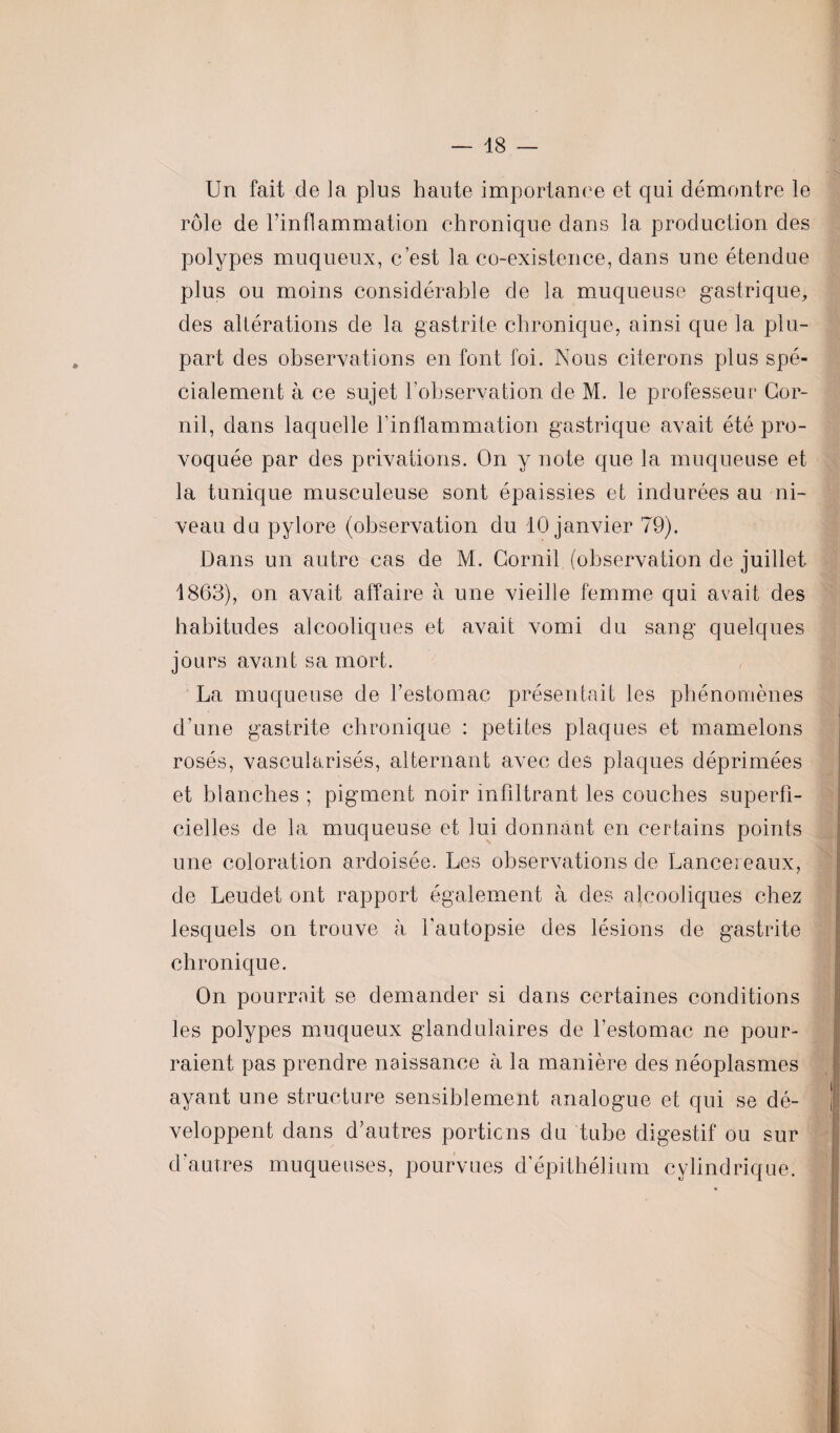 Un fait de la plus haute importance et qui démontre le rôle de l’inflammation chronique dans la production des polypes muqueux, c’est la co-existence, dans une étendue plus ou moins considérable de la muqueuse gastrique, des altérations de la gastrite chronique, ainsi que la plu¬ part des observations en font foi. Nous citerons plus spé¬ cialement à ce sujet l’observation de M. le professeur Gor- nil, dans laquelle l’inflammation gastrique avait été pro¬ voquée par des privations. On y note que la muqueuse et la tunique musculeuse sont épaissies et indurées au ni¬ veau du pylore (observation du 10 janvier 79). Dans un autre cas de M. Gornil (observation de juillet 1863), on avait affaire à une vieille femme qui avait des habitudes alcooliques et avait vomi du sang quelques jours avant sa mort. La muqueuse de l’estomac présentait les phénomènes d’une gastrite chronique : petites plaques et mamelons rosés, vascularisés, alternant avec des plaques déprimées et blanches ; pigment noir infiltrant les couches superfi¬ cielles de la muqueuse et lui donnant en certains points une coloration ardoisée. Les observations de Lancereaux, de Leudet ont rapport également à des alcooliques chez lesquels on trouve à Y autopsie des lésions de gastrite chronique. On pourrait se demander si dans certaines conditions les polypes muqueux glandulaires de l’estomac ne pour¬ raient pas prendre naissance à la manière des néoplasmes ayant une structure sensiblement analogue et qui se dé¬ veloppent dans d’autres portions du tube digestif ou sur d autres muqueuses, pourvues d’épithélium cylindrique.