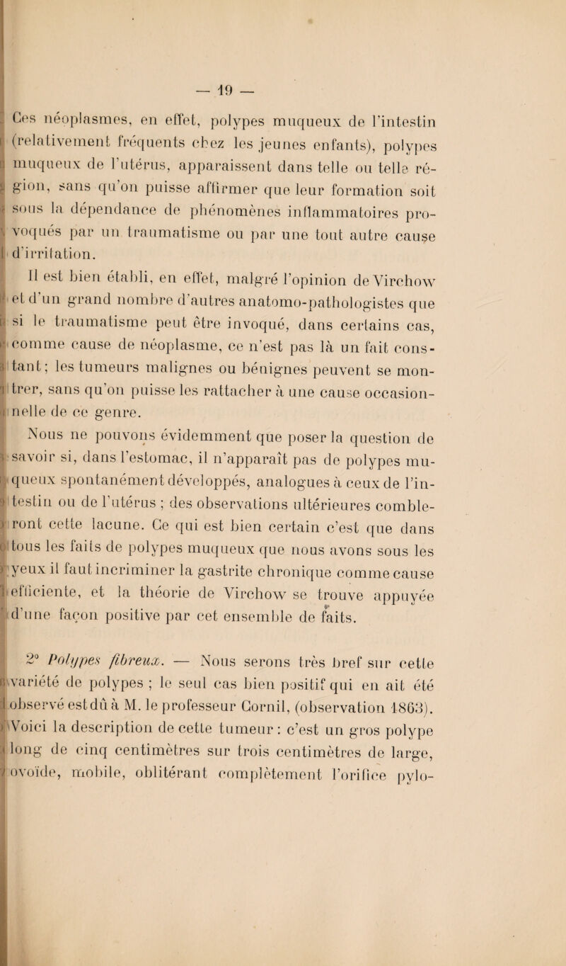 - Ces néoplasmes, en effet, polypes muqueux de l’intestin i (relativement fréquents chez les jeunes enfants), polypes n muqueux de l’utérus, apparaissent dans telle ou telle ré- r 8ion, sans qu on puisse affirmer que leur formation soit 1 S0L1S iR dépendance de phénomènes inflammatoires pro- \ voqués par un traumatisme ou par une tout autre cause i d’irritation. Il est bien établi, en effet, malgré l'opinion de Virchow j et d un grand nombre d autres anatomo-pathologistes que u si le traumatisme peut être invoqué, dans certains cas, i comme cause de néoplasme, ce n'est pas là un fait cons- 3 faut; les tumeurs malignes ou bénignes peuvent se mon- I trer, sans qu on puisse les rattacher à une cause occasion- i net le de ce genre. Nous ne pouvons évidemment que poser la question de I savoir si, dans l’estomac, il n’apparaît pas de polypes mu- ; queux spontanément développés, analogues à ceux de l’in- 9 tes tin ou de l’utérus ; des observations ultérieures comble- ) ront cette lacune. Ce qui est bien certain c’est que dans t tous les faits de polypes muqueux que nous avons sous les ) yeux il faut incriminer la gastrite chronique comme cause ■<efficiente, et la théorie de Virchow se trouve appuyée d’une façon positive par cet ensemble de faits. 2° Polypes fibreux. — Nous serons très bref sur cette R variété de polypes ; le seul cas bien positif qui en ait été I observé estduà M. le professeur Cornil, (observation 1863). ) Voici la description de cette tumeur : c’est un gros polype a long de cinq centimètres sur trois centimètres de large, y ovoïde, mobile, oblitérant complètement l’orilice pylo-