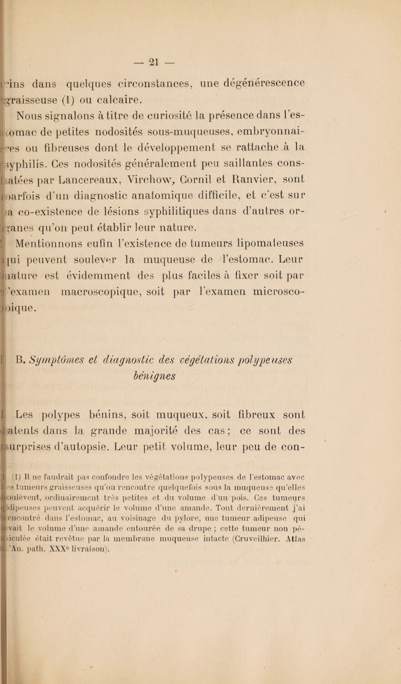 i 4ns dans quelques circonstances, une dégénérescence rgraisseuse (I) ou calcaire. Nous signalons à titre de curiosité la présence dans les- omac de petites nodosités sous-muqueuses, embryonnai- ij ’es ou fibreuses dont le développement se rattache à la syphilis. Ces nodosités généralement peu saillantes cons- atées par Lancereaux, Virchow, Gornil et Ranvier, sont i oarfois d’un diagnostic anatomique difficile, et c’est sur a co-existence de lésions syphilitiques dans d’autres or- iganes qu’on peut établir leur nature. Mentionnons eufm l’existence de tumeurs lipomateuses i [ui peuvent soulever la muqueuse de l’estomac. Leur mature est évidemment des plus faciles à fixer soit par o 'examen macroscopique, soit par l’examen microsco- ) lique. B. Symptômes cl diagnostic des végétations polype uses bénignes Les polypes bénins, soit muqueux, soit fibreux sont \ atents dans la grande majorité des cas; ce sont des ■turprises d’autopsie. Leur petit volume, leur peu de con- Jj (1) Il ne faudrait pas confondre les végétations polypeuses de l’estomac avec I 'S tumeurs graisseuses qu’on rencontre quelquefois sous la muqueuse qu’elles Soulèvent, ordinairement très petites et du volume d'un pois. Ces tumeurs ■klipeuses peuvent acquérir le volume d’une amande. Tout dernièrement j’ai encontre dans l’estomac, au voisinage du pylore, une tumeur adipeuse qui u vait le volume d’une amande entourée de sa drupe ; cette tumeur non pé- (S iculée était revêtue par la membrane muqueuse intacte (Cruvcilhier. Atlas X ’An. path. XXXe livraison). •