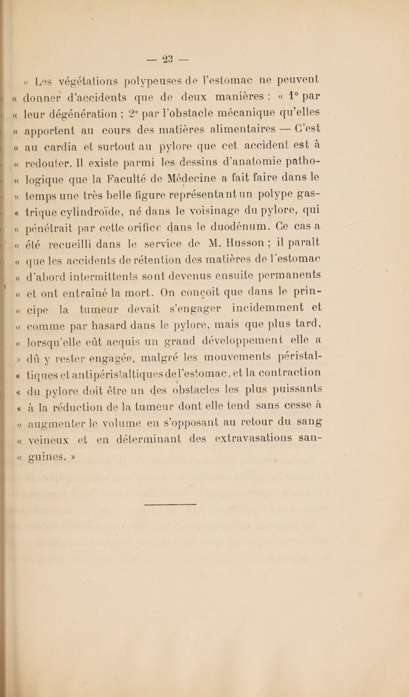 « Les végétations polvpeuses de l’estomac ne peuvent « donner d'accidents que de deux manières : « 1° par « leur dégénération ; 2° par l’obstacle mécanique qu’elles <( apportent au cours des matières alimentaires — C’est a au cardia et surtout au pylore que cet accident est à « redouter. Il existe parmi les dessins d’anatomie patho- « logique que la Faculté de Médecine a fait faire dans le <( temps une très belle figure représentant un polype gas- « trique cylindroïde, né dans le voisinage du pylore, qui « pénétrait par cette orifice dans le duodénum. Ce cas a « été recueilli dans le service de M. Husson ; il paraît « que les accidents de rétention des matières de 1 estomac a d’abord intermittents sont devenus ensuite permanents « et ont entraîné la mort. On conçoit que dans le prin¬ ce cipe la tumeur devait s’engager incidemment et « comme par hasard dans le pylore, mais que plus tard, « lorsqu’elle eût acquis un grand développement elle a ;< dû y rester engagée, malgré les mouvements péristal- « tiques et antipéristaltiques de l’estomac, et la contraction « du pylore doit être un des obstacles les plus puissants cc à la réduction de la tumeur dont elle tend sans cesse à « augmenter le volume en s’opposant au retour du sang « veineux et en déterminant des extravasations sau¬ ce guines. »