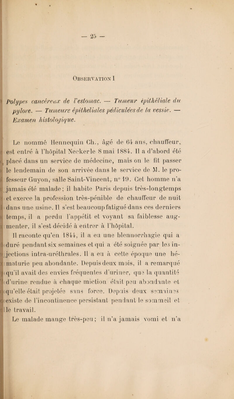 * Observation I Polypes cancéreux de Vestomac. — Tumeur épithéliale du pylore. — Tumeurs épithéliales pédiculées de la vessie. — Examen histologique. Le nommé Henneqnin Ch., âgé cle 64 ans, chauffeur, est entré à l’hôpital Neckerle 8 mai 1884. Il a d’abord été , placé dans un service de médecine, mais on le fit passer le lendemain de son arrivée dans le service de M. le pro¬ fesseur Guyon, salle Saint-Vincent, n° 19. Cet homme n’a jamais été malade ; il habite Paris depuis très-longtemps et exerce la profession très-pénible de chauffeur de nuit I dans une usine. Il s’est beaucoup fatigué dans ces derniers temps, il a perdu l’appétit et voyant sa faiblesse aug- ï monter, il s’est décidé à entrer à l’hôpital. Il raconte qu’en 1844, il a eu une blennorrhagie qui a 1 duré pendant six semaines et qui a été soignée par les in¬ jections intra-uréthrales. Il a eu à cette époque une hé- t maturie peu abondante. Depuis deux mois, il a remarqué | qu'il avait des envies fréquentes d’uriner, que la quantité 4 d’urine rendue à chaque miction était peu abondante et f qu’elle était projetée sans force. Depuis deux semaines j existe de l’incontinence persistant pendant le sommeil et g le travail. Le malade mange très-peu; il n’a jamais vomi et n’a