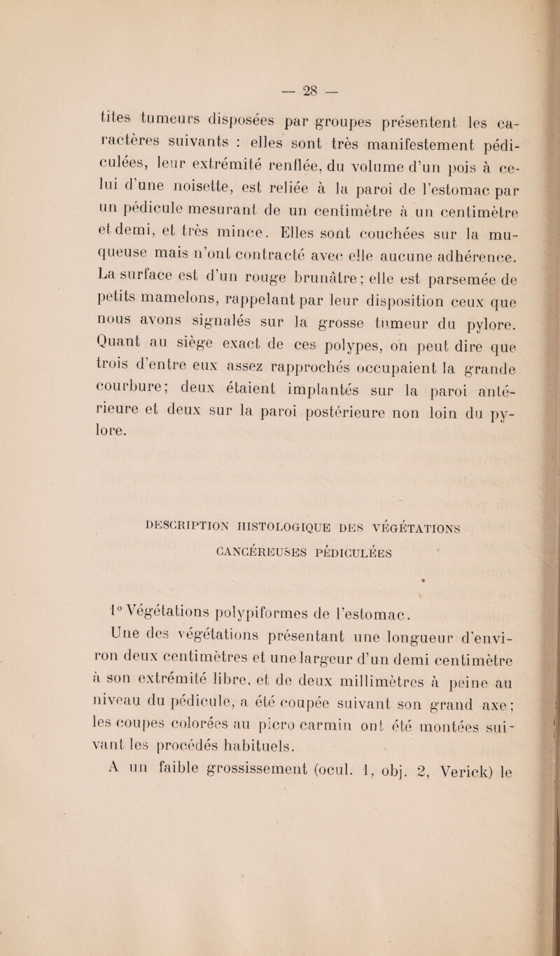 tites tumeurs disposées par groupes présentent les ca¬ ractères suivants : elles sont très manifestement pédi- culées, leur extrémité renflée, du volume d’un pois à ce¬ lui d une noisette, est reliée à la paroi de l’estomac par un pédicule mesurant de un centimètre à un centimètre et demi, et très mince. Elles sont couchées sur la mu¬ queuse mais n’ont contracté avec elle aucune adhérence. La surface est d un rouge brunâtre; elle est parsemée de petits mamelons, rappelant par leur disposition ceux que nous avons signalés sur la grosse tumeur du pylore. Quant au siège exact de ces polypes, on peut dire que trois d entre eux assez rapprochés occupaient la grande courbure, deux étaient implantés sur la paroi anté¬ rieure et deux sur la paroi postérieure non loin du py¬ lore. DESCRIPTION HISTOLOGIQUE DES VÉGÉTATIONS CANCÉREUSES PEDICULÉeS 1° Végétations polypiformes de l’estomac. Une des végétations présentant une longueur d’envi¬ ron deux centimètres et une largeur d’un demi centimètre a son extrémité libre, et de deux millimètres à peine au niveau du pédicule, a été coupée suivant son grand axe; les coupes colorées au picro carmin ont été montées sui¬ vant les procédés habituels. A un faible grossissement (ocul. 1, obj. 2, Verick) le