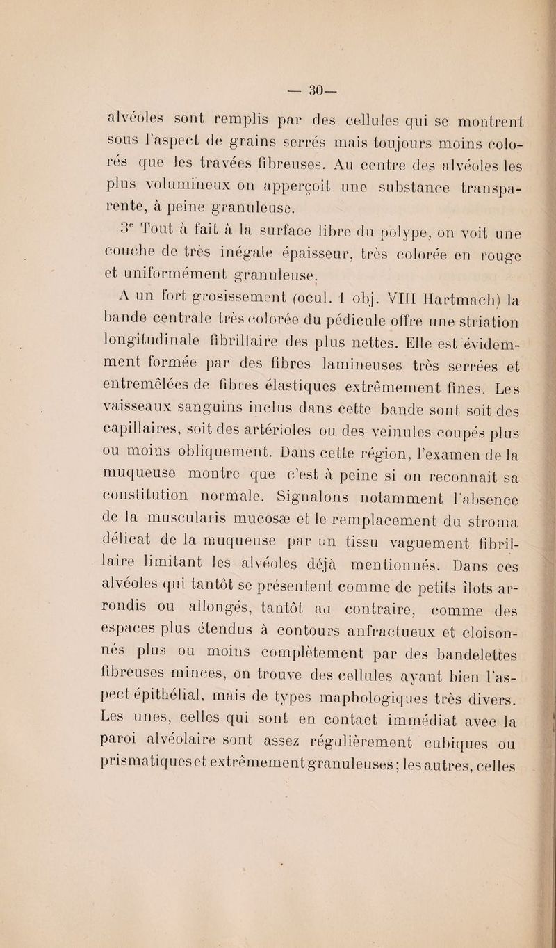 — 30— alvéoles sont remplis par des cellules qui se montrent sous l’aspect de grains serrés mais toujours moins colo¬ rés que les travées fibreuses. Au centre des alvéoles les plus volumineux on apperçoit une substance transpa¬ rente, à peine granuleuse. 3e Tout à fait à la surface libre du polype, on voit une couche de très inégale épaisseur, très colorée en rouge et uniformément granuleuse. A un fort grosissement (ocul. 1 obj. VIII Hartmach) la bande centrale très colorée du pédicule offre une striation longitudinale 0 b ri liai r e des plus nettes. Elle est évidem¬ ment formée par des fibres lamineuses très serrées et entremêlées de libres élastiques extrêmement fines. Les vaisseaux sanguins inclus dans cette bande sont soit des capillaires, soit des artérioles ou des veinules coupés plus ou moins obliquement. Dans cette région, l’examen de la muqueuse montre que c’est à peine si on reconnait sa constitution normale. Signalons notamment l'absence de la muscularis mucosæ et le remplacement du stroma délicat de la muqueuse par un tissu vaguement fîbril- laire limitant les alvéoles déjà mentionnés. Dans ces alvéoles qui tantôt se présentent comme de petits îlots ar¬ rondis ou allongés, tantôt au contraire, comme des espaces plus étendus à contours anfractueux et cloison¬ nes plus ou moins complètement par des bandelettes fibreuses minces, on trouve des cellules ayant bien l'as¬ pect épithélial, mais de types maphologiques très divers. Les unes, celles qui sont en contact immédiat avec la paroi alvéolaire sont assez régulièrement cubiques ou prismatiques et extrêmement granuleuses; les autres, celles