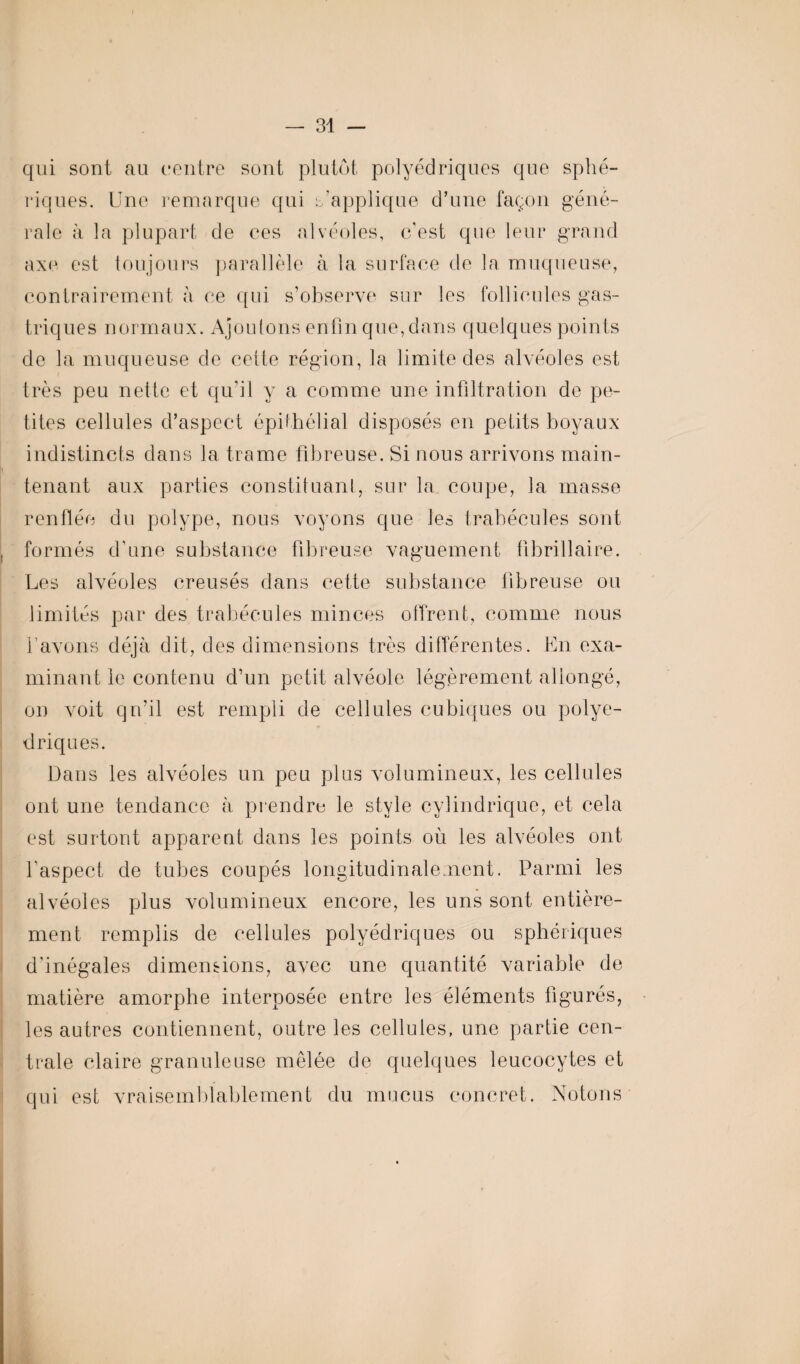 qui sont au centre sont plutôt polyédriques que sphé¬ riques. Une remarque qui s’applique d’une façon géné¬ rale à la plupart de ces alvéoles, c’est que leur grand axe est toujours parallèle à la surface de la muqueuse, contrairement à ce qui s’observe sur les follicules gas¬ triques normaux. Ajoutons enfin que, dans quelques points de la muqueuse de celte région, la limite des alvéoles est très peu nette et qu’il y a comme une infiltration de pe¬ tites cellules d’aspect épithélial disposés en petits boyaux indistincts dans la trame fibreuse. Si nous arrivons main¬ tenant aux parties constituant, sur la coupe, la masse renflée du polype, nous voyons que les trabécules sont formés d’une substance fibreuse vaguement fibrillaire. Les alvéoles creusés dans cette substance fibreuse ou limités par des trabécules minces offrent, comme nous l’avons déjà dit, des dimensions très différentes. En exa¬ minant le contenu d’un petit alvéole légèrement allongé, on voit qn’il est rempli de cellules cubiques ou polyé¬ driques. Dans les alvéoles un peu plus volumineux, les cellules ont une tendance à prendre le style cylindrique, et cela est surtout apparent dans les points où les alvéoles ont l’aspect de tubes coupés longitudinalement. Parmi les alvéoles plus volumineux encore, les uns sont entière¬ ment remplis de cellules polyédriques ou sphériques d’inégales dimensions, avec une quantité variable de matière amorphe interposée entre les éléments figurés, les autres contiennent, outre les cellules, une partie cen¬ trale claire granuleuse mêlée de quelques leucocytes et qui est vraisemblablement du mucus concret. Notons