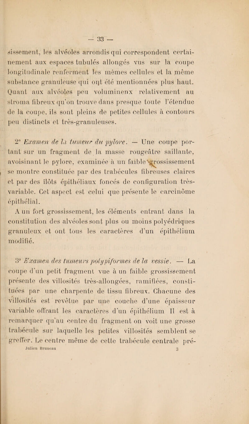 sissement, les alvéoles arrondis qui correspondent certai¬ nement aux espaces tabulés allongés vus sur la coupe longitudinale renferment les mêmes cellules et la même substance granuleuse qui oqt été mentionnées plus haut. Quant aux alvéoles peu volumineux relativement au stroma fibreux qu’on trouve dans presque toute l’étendue de la coupe, ils sont pleins de petites cellules à contours peu distincts et très-granuleuses. 2° Examen de la tumeur du 'pylore. — Une coupe por¬ tant sur un fragment de la masse rougeâtre saillante, avoisinant le pylore, examinée à un faible grossissement , se montre constituée par des trabécules fibreuses claires et par des ilôts épithéliaux foncés de configuration très- variable. Cet aspect est celui que présente le carcinome épithélial. A un fort grossissement, les éléments entrant dans la constitution des alvéoles sont plus ou moins polyédriques granuleux et ont tous les caractères d’un épithélium modifié. 3° Examen des tumeurs poty piformes de la vessie. — La coupe d’un petit fragment vue à un faible grossissement présente des villosités très-allongées, ramifiées, consti¬ tuées par une charpente de tissu fibreux. Chacune des villosités est revêtue par une couche d’une épaisseur variable offrant les caractères d’un épithélium II est à remarquer qu’au centre du fragment on. voit une grosse trabécule sur laquelle les petites villosités semblent se greffer. Le centre même de cette trabécule centrale pré- Julieu Bruneau O O