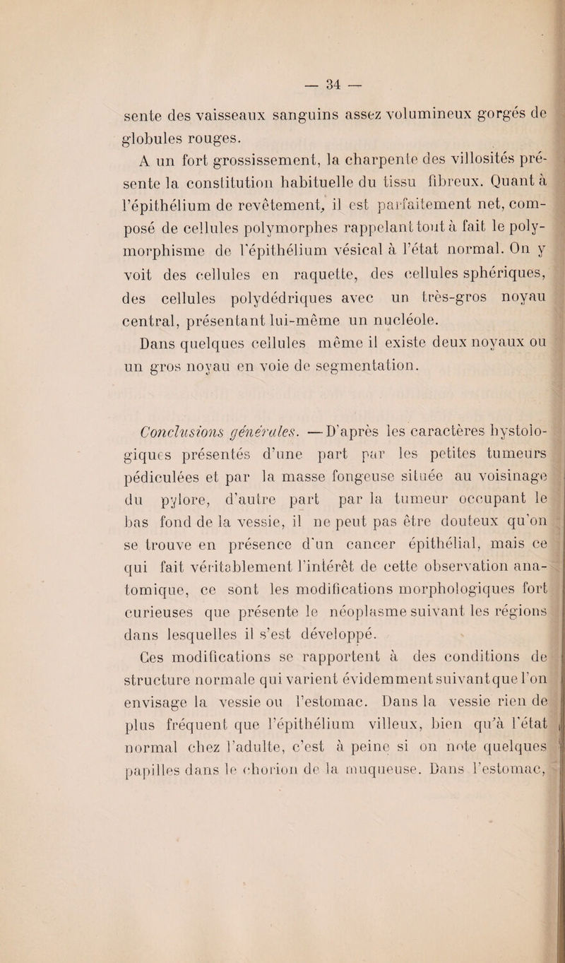 sente des vaisseaux sanguins assez volumineux gorgés de globules rouges. A un fort grossissement, la charpente des villosités pré¬ sente la constitution habituelle du tissu fibreux. Quant à l’épithélium de revêtement, il est parfaitement net, com¬ posé de cellules polymorphes rappelant tout à fait le poly¬ morphisme de l’épithélium vésical à l’état normal. On y voit des cellules en raquette, des cellules sphériques, des cellules polydédriques avec un très-gros noyau central, présentant lui-même un nucléole. Dans quelques cellules même il existe deux noyaux ou un gros noyau en voie de segmentation. Conclusions générales. —D’après les caractères hystoio- giques présentés d’une part par les petites tumeurs pédiculées et par la masse fongeuse située au voisinage du pylore, d’autre part par la tumeur occupant le bas fond de la vessie, il ne peut pas être douteux qu’on se trouve en présence d'un cancer épithélial, mais ce qui fait véritablement l’intérêt de cette observation ana¬ tomique, ce sont les modifications morphologiques fort curieuses que présente le néoplasme suivant les régions dans lesquelles il s’est développé. Ces modifications se rapportent à des conditions de structure normale qui varient évidemment suivantque l’on envisage la vessie ou l’estomac. Dans la vessie rien de plus fréquent que l’épithélium villeux, bien qu'à l’état j normal chez l’adulte, c’est à peine si on note quelques 1 papilles dans le «horion de la muqueuse. Dans l’estomac,