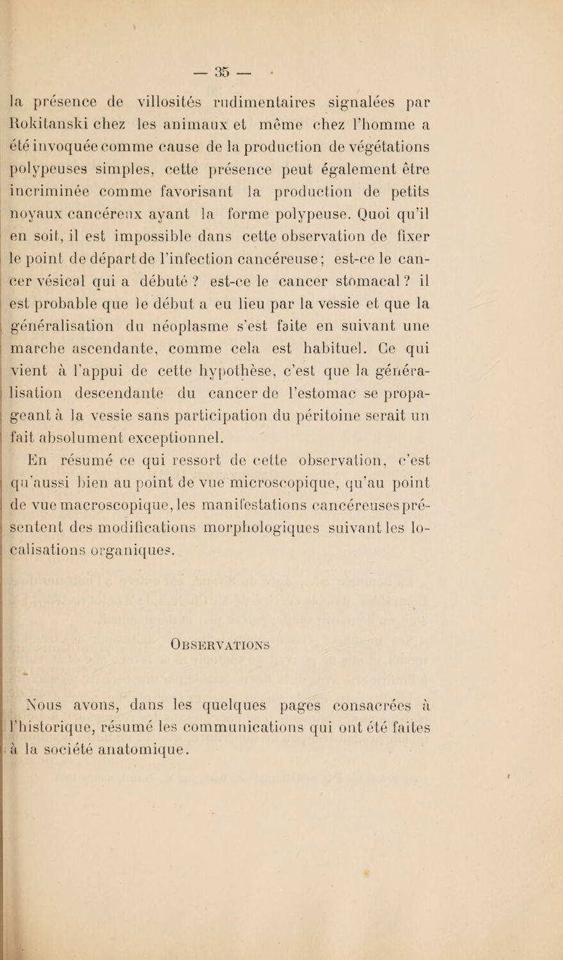 la présence de villosités rudimentaires signalées par Rokitanski chez les animaux et même chez l’homme a été invoquée comme cause de la production de végétations polypeuses simples, cette présence peut également être incriminée comme favorisant la production de petits noyaux cancéreux ayant la forme polypeuse. Quoi qu’il en soit, il est impossible dans cette observation de fixer le point de départ de l’infection cancéreuse; est-ce le can¬ cer vésical qui a débuté ? est-ce le cancer stomacal ? il est probable que le début a eu lieu par la vessie et que la j généralisation du néoplasme s’est faite en suivant une marche ascendante, comme cela est habituel. Ce qui vient à l’appui de cette hypothèse, c’est que la généra¬ lisation descendante du cancer de l’estomac se propa- ; géant à la vessie sans participation du péritoine serait un fait absolument exceptionnel. En résumé ce qui ressort de cette observation, c’est qu'aussi bien au point de vue microscopique, qu’au point de vue macroscopique, les manifestations cancéreuses pré¬ sentent des modifications morphologiques suivant les lo¬ calisations o rganiq ues. Observations Nous avons, dans les quelques pages consacrées à l’historique, résumé les communications qui ont été faites à la société anatomique.