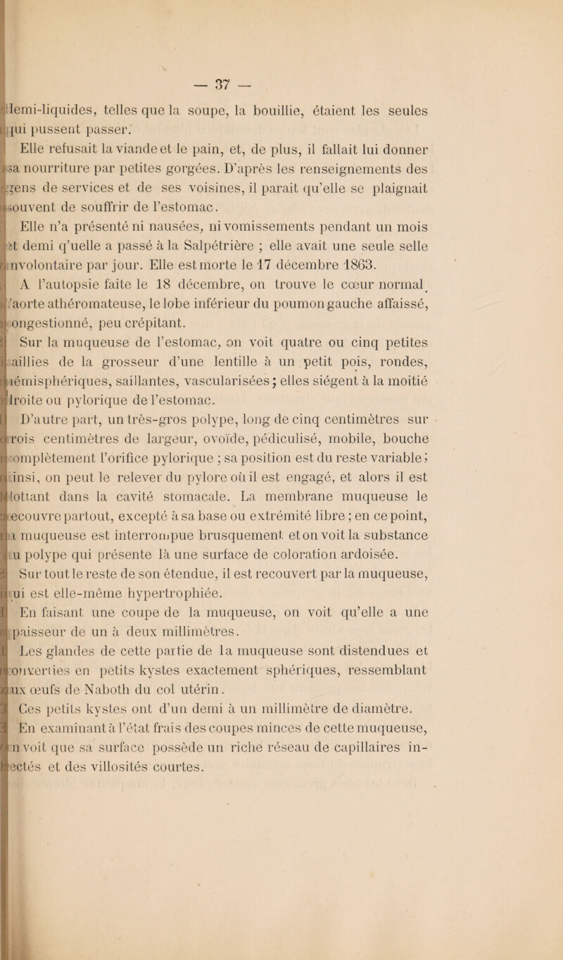lemi-liquides, telles que la soupe, la bouillie, étaient les seules jui pussent passer. Elle refusait la viande et le pain, et, de plus, il fallait lui donner ;a nourriture par petites gorgées. D’après les renseignements des *ens de services et de ses voisines, il parait qu’elle se plaignait souvent de souffrir de l’estomac. Elle n’a présenté ni nausées, ni vomissements pendant un mois iît demi q’uelle a passé à la Salpétrière ; elle avait une seule selle involontaire par jour. Elle est morte le 17 décembre 1863. A l’autopsie faite le 18 décembre, on trouve le cœur normal 'aorte athéromateuse, le lobe inférieur du poumon gauche affaissé, ongestionné, peu crépitant. Sur la muqueuse de l’estomac, on voit quatre ou cinq petites -aillies de la grosseur d’une lentille à un petit pois, rondes, îémisphériques, saillantes, vascularisées ; elles siègent à la moitié Iroite ou pylorique de l’estomac. D’autre part, un très-gros polype, long de cinq centimètres sur rois centimètres de largeur, ovoïde, pédiculisé, mobile, bouche omplètement l’orifice pylorique ; sa position est du reste variable! insi, on peut le relever du pylore où il est engagé, et alors il est lottant dans la cavité stomacale. La membrane muqueuse le ecouvre partout, excepté à sa base ou extrémité libre ; en ce point, a muqueuse est interrompue brusquement et on voit la substance u polype qui présente là une surface de coloration ardoisée. Sur tout le reste de son étendue, il est recouvert par la muqueuse, ui est elle-même hypertrophiée. En faisant une coupe de la muqueuse, on voit qu’elle a une paisseur de un à deux millimètres. Les glandes de cette partie de la muqueuse sont distendues et ouverties en petits kystes exactement sphériques, ressemblant uxœufs de Naboth du col utérin. Ces petits kystes ont d’un demi à un millimètre de diamètre. En examinant à l’état frais des coupes minces de cette muqueuse, nvoit que sa surface possède un riche réseau de capillaires in¬ jectés et des villosités courtes.