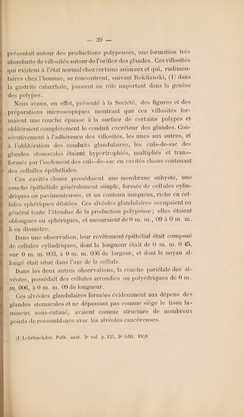 } présentait autour des productions polypeuses, une formation très abondante de villosités autour de l’orifice des glandes. Ces villosités } qui existent à l’état normal chez certains animaux et qui, rudimen¬ taires chez l’homme, se rencontrent, suivant Rokitanski, (1) dans la gastrite catarrhale, jouaient un rôle important dans la genèse > des polypes. Nous avons, en effet, présenté à la Société, des figures et des préparations microscopiques montrant que ces villosités for- ! niaient une couche épaisse à la surface de certains polypes et ! oblitéraient complètement le conduit excréteur des glandes. Con¬ sécutivement à l’adhérence des villosités, les unes aux autres, et à l’oblitération des conduits glandulaires, les culs-de-sac des glandes stomacales étaient hypertrophiés, multipliés et trans¬ formés par l’isolement des culs-de-sac en cavités closes contenant P des cellulles épithéliales. Ces cavités closes possédaient une membrane anhyste, une couche épithéliale généralement simple, formée de cellules cylin¬ driques ou pavimenteuses, et un contenu muqueux, riche en cel¬ lules sphériques dilatées. Ces alvéoles glandulaires occupaient en général toute l’étendue de la production polypeuse ; elles étaient oblongues ou sphériques, et mesuraient de 0 m. m., 09 à 0 m. m. 5 en diamètre. Dans une observation , leur revêtement épithélial était composé de cellules cylindriques, dont la longueur était de 0 m. m. 0 45, > sur 0 m. m. 003, à 0 m. m. 006 de largeur, et dont le noyau al¬ longé était situé dans l’axe de la cellule. Dans les deux autres observations, la couche pariétale des al¬ véoles, possédait des cellules arrondies ou polyédriques de 0 m. i m. 006, à 0 m. m. 09 de longueur. Ces alvéoles glandulaires formées évidemment aux dépens des i glandes stomacales et ne dépassant pas comme siège le tissu la- [ milieux sous-cutané, avaient comme structure de nombreux I points de ressemblance avec les alvéoles cancéreuses. (I)Lelirbuchder. Path. anat. 3e vol p. 153, 3e édit. 1859