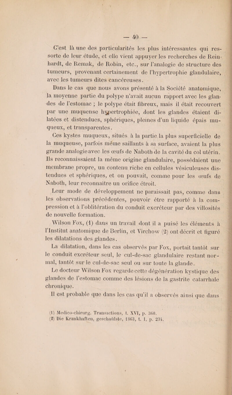 C’est là une des particularités les plus intéressantes qui res¬ sorte de leur étude, et elle vient appuyer les recherches de Rein- hardt, de Remak, de Robin, etc., sur l’analogie de structure des tumeurs, provenant certainement de l’hypertrophie glandulaire, avec les tumeurs dites cancéreuses. Dans le cas que nous avons présenté à la Société anatomique, la moyenne partie du polype n’avait aucun rapport avec les glan¬ des de l’estomac ; le polype était fibreux, mais il était recouvert par une muqueuse hypertrophiée, dont les glandes étaient di¬ latées et distendues, sphériques, pleines d’un liquide épais mu¬ queux, et transparentes. Ces kystes muqueux, situés à la partie la plus superficielle de la muqueuse, parfois même saillants à sa surface, avaient la plus grande analogie avec les œufs de Naboth de la cavité du col utérin. Rs reconnaissaient la même origine glandulaire, possédaient une membrane propre, un contenu riche en cellules vésiculeuses dis¬ tendues et sphériques, et on pouvait, comme pour les œufs de Naboth, leur reconnaître un orifice étroit. Leur mode de développement ne paraissait pas, comme dans les observations précédentes, pouvoir être rapporté à la com¬ pression et à l’oblitération du conduit excréteur par des villosités de nouvelle formation. Wilson Fox, (1) dans un travail dont il a puisé les éléments à l’Institut anatomique de Berlin, et Virchow (2) ont décrit et figuré les dilatations des glandes. La dilatation, dans les cas observés par Fox, portait tantôt sur le conduit excréteur seul, le cul-de-sac glandulaire restant nor¬ mal, tantôt sur le cul-de-sac seul ou sur toute la glande. Le docteur Wilson Fox regarde cette dégénération kystique des glandes de l’estomac comme des lésions de la gastrite catarrhale chronique. Il est probable que dans les cas qu’il a observés ainsi que dans (1) Meclico-chirarg. Transactions, t. XVI, p. 360. (2) Die Krankhaften, gesçhanlste, 1863, t. I, p. 234.