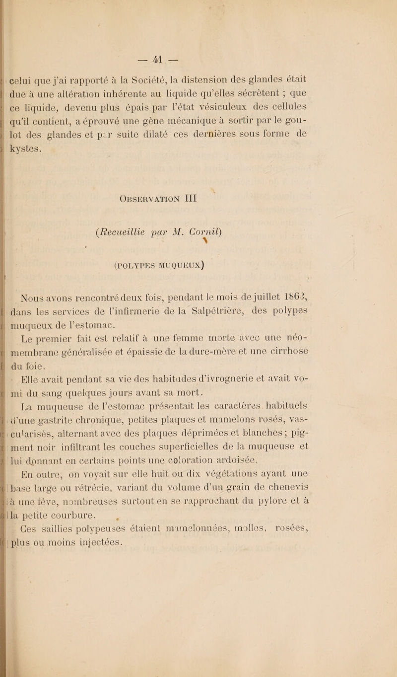 celui que j’ai rapporté à la Société, la distension des glandes était due à une altération inhérente au liquide qu’elles sécrètent ; que ce liquide, devenu plus épais par l’état vésiculeux des cellules qu’il contient, a éprouvé une gène mécanique à sortir par le gou¬ lot des glandes et par suite dilaté ces dernières sous forme de kystes. Observation III (Recueillie \ par M. Cornil) (polypes muqueux) I Nous avons rencontré deux fois, pendant le mois de juillet 1863, dans les services de l’infirmerie de la Salpétrière, des polypes muqueux de l’estomac. Le premier fait est relatif à une femme morte avec une néo- membrane généralisée et épaissie de la dure-mère et une cirrhose du foie. Elle avait pendant sa vie des habitudes d’ivrognerie et avait vo¬ mi du sang quelques jours avant sa mort. La muqueuse de l’estomac présentait les caractères, habituels d’une gastrite chronique, petites plaques et mamelons rosés, vas¬ cularisés, alternant avec des plaques déprimées et blanches; pig¬ ment noir infiltrant les couches superficielles de la muqueuse et lui donnant en certains points une coloration ardoisée. En outre, on voyait sur elle huit ou dix végétations ayant une base large ou rétrécie, variant du volume d’un grain de chenevis à une fève, nombreuses surtout en se rapprochant du pylore et à la petite courbure. Ces saillies polypeuses étaient mamelonnées, molles, rosées, plus ou moins injectées.