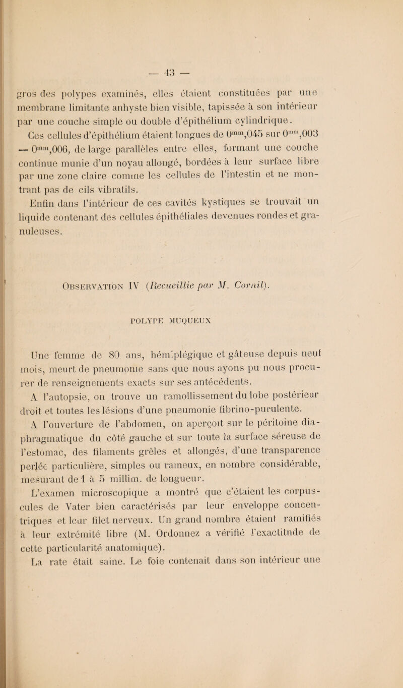 gros des polypes examinés, elles étaient constituées par une membrane limitante anhyste bien visible, tapissée à son intérieur par une couche simple ou double d’épithélium cylindrique. Ces cellules d’épithélium étaient longues de 0min,045 sur 0mm,003 — 0ram,006, de large parallèles entre elles, formant une couche continue munie d’un noyau allongé, bordées à leur surface libre par une zone claire comme les cellules de l’intestin et ne mon¬ trant pas de cils vibratils. Enfin dans l’intérieur de ces cavités kystiques se trouvait un liquide contenant des cellules épithéliales devenues rondes et gra¬ nuleuses. Observation IV (Recueillie par M. Corail). POLYPE MUQUEUX Une femme de 80 ans, hémiplégique et gâteuse depuis neuf mois, meurt de pneumonie sans que nous ayons pu nous procu¬ rer de renseignements exacts sur ses antécédents. A l’autopsie, on trouve un ramollissement du lobe postérieur droit et toutes les lésions d’une pneumonie fibrino-purulente. A l’ouverture de l’abdomen, on aperçoit sur le péritoine dia¬ phragmatique du côté gauche et sur toute la surface séreuse de l’estomac, des filaments grêles et allongés, d’une transparence per]ée particulière, simples ou rameux, en nombre considérable, mesurant del à 5 million, de longueur. L’examen microscopique a montré que c’étaient les corpus¬ cules de Vater bien caractérisés par leur enveloppe concen¬ triques et leur filet nerveux. Un grand nombre étaient ramifiés à leur extrémité libre (M. Ordonnez a vérifié l’exactitude de cette particularité anatomique). La rate était saine. Le foie contenait dans son intérieur une