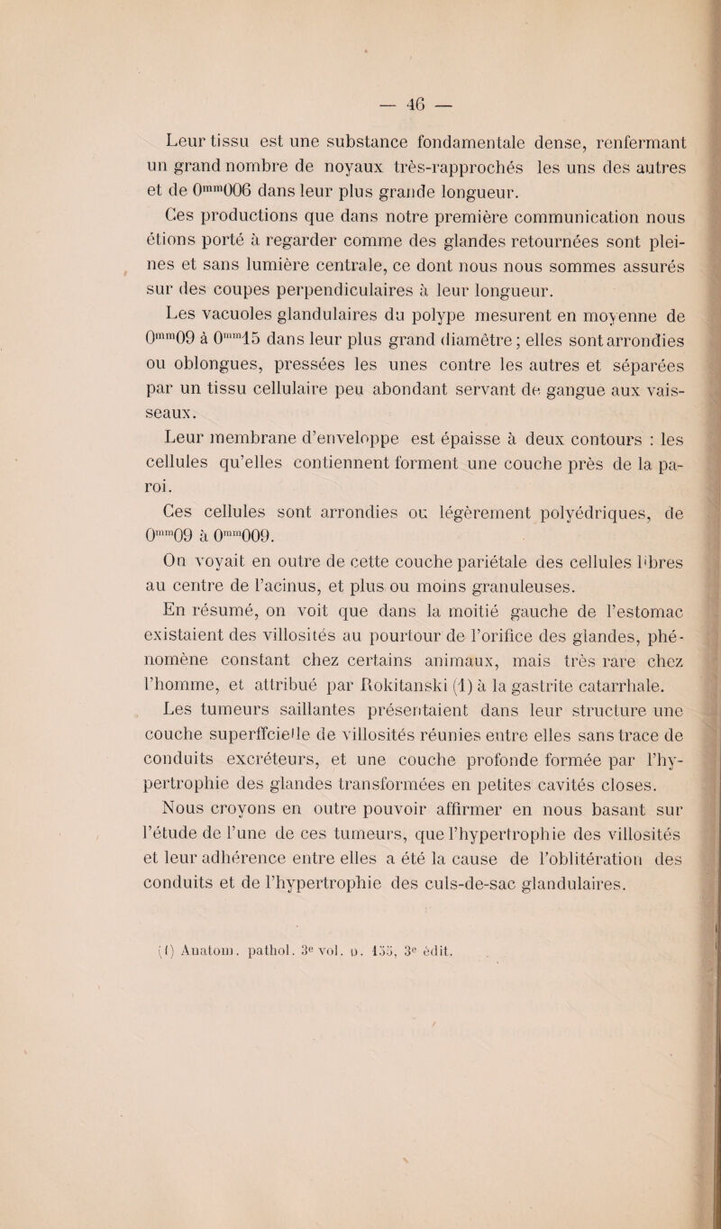 Leur tissu est une substance fondamentale dense, renfermant un grand nombre de noyaux très-rapprochés les uns des autres et de 0mm006 dans leur plus grande longueur. Ces productions que dans notre première communication nous étions porté à regarder comme des glandes retournées sont plei¬ nes et sans lumière centrale, ce dont nous nous sommes assurés sur des coupes perpendiculaires à leur longueur. Les vacuoles glandulaires du polype mesurent en moyenne de 0mm09 à 0mm15 dans leur plus grand diamètre ; elles sont arrondies ou oblongues, pressées les unes contre les autres et séparées par un tissu cellulaire peu abondant servant de gangue aux vais¬ seaux. Leur membrane d’enveloppe est épaisse à deux contours : les cellules qu’elles contiennent forment une couche près de la pa¬ roi. Ces cellules sont arrondies ou légèrement polyédriques, de 0mm09 à 0mm009. On voyait en outre de cette couche pariétale des cellules libres au centre de l’acinus, et plus ou moins granuleuses. En résumé, on voit que dans la moitié gauche de l’estomac existaient des villosités au pourtour de l’orifice des glandes, phé¬ nomène constant chez certains animaux, mais très rare chez l’homme, et attribué par Rokitanski (1) à la gastrite catarrhale. Les tumeurs saillantes présentaient dans leur structure une couche superficielle de villosités réunies entre elles sans trace de conduits excréteurs, et une couche profonde formée par l’hy¬ pertrophie des glandes transformées en petites cavités closes. Nous croyons en outre pouvoir affirmer en nous basant sur l’étude de l’une de ces tumeurs, que l’hypertrophie des villosités et leur adhérence entre elles a été la cause de l’oblitération des conduits et de l’hypertrophie des culs-de-sac glandulaires. (() Anatom. pathol. 3e vol. u. 133, 3e édit.
