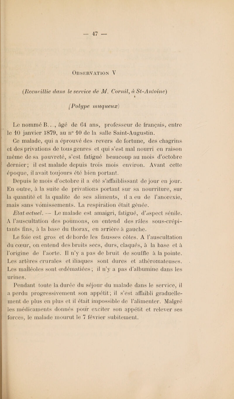Observation V {Recueillie dans le service de M. Cornil, à St-Antoine) I (Polype muqueuæ) Le nommé B..., âgé de G4 ans, professeur de français, entre le 10 janvier 1879, au n° 10 de la salle Saint-Augustin. Ce malade, qui a éprouvé des revers de fortune, des chagrins et des privations de tous genres et qui s’est mal nourri en raison même de sa pauvreté, s’est fatigué beaucoup au mois d’octobre dernier; il est malade depuis trois mois environ. Avant cette époque, il avait toujours été bien portant. Depuis le mois d’octobre il a été s’affaiblissant de jour en jour. En outre, à la suite de privations portant sur sa nourriture, sur la quantité et la qualité de ses aliments, d a eu de l’anorexie, mais sans vomissements. La respiration était gênée. Etat actuel. — Le malade est amaigri, fatigué, d’uspect sénile. A l’auscultation des poumons, on entend des râles sous-crépi- tants fins, à la base du thorax, en arrière à gauche. Le foie est gros et déborde les fausses côtes. A l’auscultation du cœur, on entend des bruits secs, durs, claqués, à la base et à l’origine de l’aorte. Il n’y a pas de bruit de souffle à la pointe. Les artères crurales et iliaques sont dures et athéromateuses. Les malléoles sont œdématiées ; il n’y a pas d’albumine dans les urines. Pendant toute la durée du séjour du malade dans le service, il a perdu progressivement son appétit; il s’est affaibli graduelle¬ ment de plus en plus et il était impossible de l’alimenter. Malgré les médicaments donnés pour exciter son appétit et relever ses forces, le malade mourut le 7 février subitement.