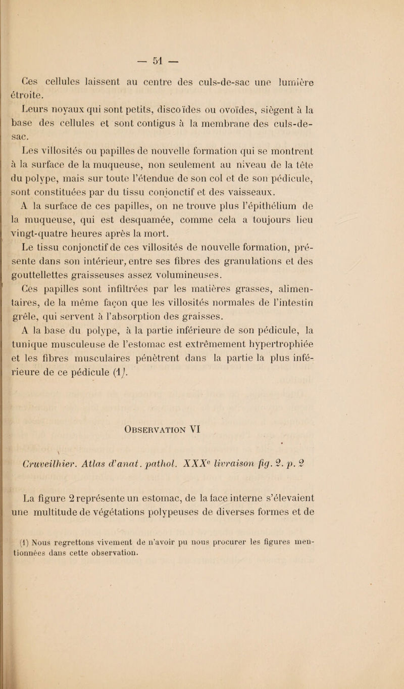 Ces cellules laissent au centre des culs-de-sac une lumière étroite. Leurs noyaux qui sont petits, discoïdes ou ovoïdes, siègent à la base des cellules et sont contigus à la membrane des culs-de- sac. Les villosités ou papilles de nouvelle formation qui se montrent à la surface de la muqueuse, non seulement au niveau de la tête du polype, mais sur toute l’étendue de son col et de son pédicule, sont constituées par du tissu conjonctif et des vaisseaux. A la surface de ces papilles, on ne trouve plus l’épithélium de la muqueuse, qui est desquamée, comme cela a toujours lieu vingt-quatre heures après la mort. Le tissu conjonctif de ces villosités de nouvelle formation, pré¬ sente dans son intérieur, entre ses fibres des granulations et des gouttellettes graisseuses assez volumineuses. Ces papilles sont infiltrées par les matières grasses, alimen¬ taires, de la même façon que les villosités normales de l’intestin grêle, qui servent à l’absorption des graisses. A la base du polype, à la partie inférieure de son pédicule, la tunique musculeuse de l’estomac est extrêmement hypertrophiée et les fibres musculaires pénètrent dans la partie la plus infé¬ rieure de ce pédicule (ij. Observation VI Cruveilhier. Atlas d’anat. pathol. XXXe livraison fig. 2. p. 2 La figure 2 représente un estomac, de la face interne s’élevaient une multitude de végétations polypeuses de diverses formes et de (1) Nous regrettons vivement de n’avoir pu nous procurer les figures men¬ tionnées dans cette observation.