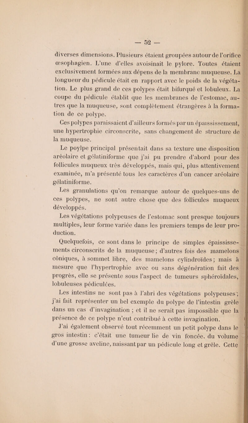 diverses dimensions. Plusieurs étaient groupées autour de l’orifice œsophagien. L’une d’elles avoisinait le pylore. Toutes étaient exclusivement formées aux dépens de la membrane muqueuse. La longueur du pédicule était en rapport avec le poids de la végéta¬ tion. Le plus grand de ces polypes était bifurqué et lobuleux. La coupe du pédicule établit que les membranes de l’estomac, au¬ tres que la muqueuse, sont complètement étrangères à la forma¬ tion de ce polype. Ces polypes paraissaient d’ailleurs formés par un épaississement, une hypertrophie circonscrite, sans changement de structure de la muqueuse. Le poylpe principal présentait dans sa texture une disposition aréolaire et gélatiniforme que j’ai pu prendre d’abord pour des follicules muqueux très développés, mais qui, plus attentivement examinée, m’a présenté tous les caractères d’un cancer aréolaire gélatiniforme. Les granulations qu’on remarque autour de quelques-uns de ces polypes, ne sont autre chose que des follicules muqueux développés. Les végétations polypeuses de l’estomac sont presque toujours multiples, leur forme variée dans les premiers temps de leur pro¬ duction. Quelquefois, ce sont dans le principe de simples épaississe¬ ments circonscrits de la muqueuse ; d’autres fois des mamelons coniques, à sommet libre, des mamelons cylindroïdes ; mais à mesure que l’hypertrophie avec ou sans dégénération fait des progrès, elle se présente sous l’aspect de tumeurs sphéroïdales, lobuleuses pédiculées. Les intestins ne sont pas à l’abri des végétations polypeuses ; j’ai fait représenter un bel exemple du polype de l’intestin grêle dans un cas d’invagination ; et il ne serait pas impossible que la présence de ce polype n’eut contribué à cette invagination. J’ai également observé tout récemment un petit polype dans le 1 gros intestin : c’était une tumeur lie de vin foncée, du volume i d’une grosse aveline, naissant par un pédicule long et grêle. Cette