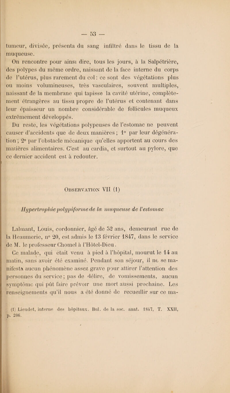 tumeur, divisée, présenta du sang infiltré dans le tissu de la muqueuse. On rencontre pour ainsi dire, tous les jours, à la Salpétrière, des polypes du même ordre, naissant de la face interne du corps de l’utérus, plus rarement du col : ce sont des végétations plus ou moins volumineuses, très vasculaires, souvent multiples, naissant de la membrane qui tapisse la cavité utérine, complète¬ ment étrangères au tissu propre de l’utérus et contenant dans leur épaisseur un nombre considérable de follicules muqueux extrêmement développés. Du reste, les végétations polypeuses de l’estomac ne peuvent causer d’accidents que de deux manières ; 1° par leur dégénéra¬ tion ; 2° par l’obstacle mécanique qu’elles apportent au cours des matières alimentaires. C’est au cardia, et surtout au pylore, que ce dernier accident est à redouter. ! Observation YII (1) Hypertrophie p olypif orme de la muqueuse de V estomac Lalmant, Louis, cordonnier, âgé de 52 ans, demeurant rue de la Heaumerie, n° 20, est admis le 13 février 1847, dans le service de M. le professeur Chomel à l’Hôtel-Dieu. Ce malade, qui était venu à pied à l’hôpital, mourut le 14 au matin, sans avoir été examiné. Pendant son séjour, il ne se ma- nifesta aucun phénomène assez grave pour attirer l’attention des personnes du service ; pas de délire, de vomissements, aucun symptôme qui pût faire prévoir une mort aussi prochaine. Les renseignements qu’il nous a été donné de recueillir sur ce ma- (1) Lieudet, interne des hôpitaux. Bul. de la soc. anat. 1847, T. XXII, p. 206.