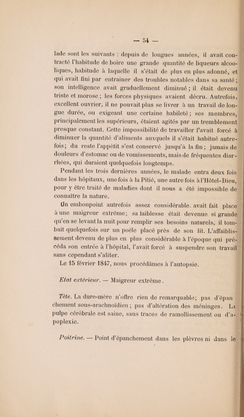 lade sont les suivants : depuis de longues années, il avait con¬ tracté l’habitude de boire une grande quantité de liqueurs alcoo¬ liques, habitude à laquelle il s’était de plus en plus adonné, et qui avait fini par entrainer des troubles notables dans sa santé ; son intelligence avait graduellement diminué ; il était devenu triste et morose ; les forces physiques avaient décru. Autrefois, excellent ouvrier, il ne pouvait plus se livrer à un travail de lon¬ gue durée, ou exigeant une certaine habileté; ses membres, principalement les supérieurs, étaient agités par un tremblement presque constant. Cette impossibilité de travailler l'avait forcé à diminuer la quantité d’aliments auxquels il s’était habitué autre¬ fois; du reste l’appétit s’est conservé jusqu’à la fin ; jamais de douleurs d’estomac ou de vomissements, mais de fréquentes diar¬ rhées, qui duraient quelquefois longtemps. Pendant les trois dernières années, le malade entra deux fois dans les hôpitaux, une fois à la Pitié, une autre fois àl’Hôtel-Dieu, pour y être traité de maladies dont il nous a été impossible de connaître la nature. Un embonpoint autrefois assez considérable, avait fait place aune maigreur extrême; sa faiblesse était devenue si grande qu’en se levant la nuit pour remplir ses besoins naturels, il tom¬ bait quelquefois sur un poêle placé près de son lit. L’affaiblis¬ sement devenu de plus en plus considérable à l’époque qui pré¬ céda son entrée à 1 hôpital, l’avait forcé à suspendre son travail sans cependant s’aliter. Le 15 février 1847, nous procédâmes à l’autopsie. Etat extérieur. — Maigreur extrême. Tète. La dure-mère n’offre rien de remarquable; pas d’êpan chement sous-arachnoïdien ; pas d’altération des méninges. La pulpe cérébrale est saine, sans traces de ramollissement ou d’a¬ poplexie. Poitrine. — Point d’épanchement dans les plèvres ni dans le