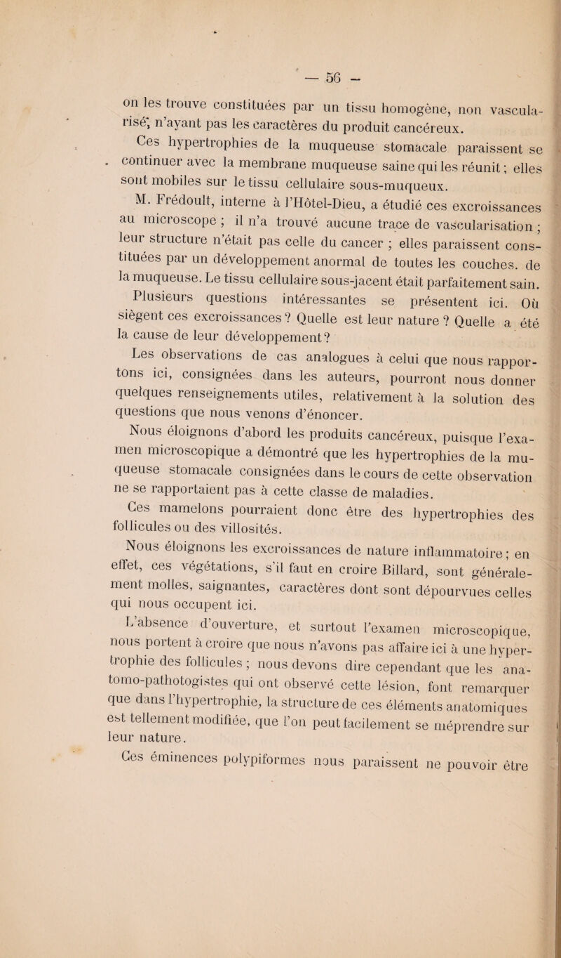 on les trouve constituées par un tissu homogène, non vascula¬ risé, n ayant pas les caractères du produit cancéreux. Ces hypertrophies de la muqueuse stomacale paraissent se * continuer avec la membrane muqueuse saine qui les réunit; elles sont mobiles sur le tissu cellulaire sous-muqueux. M. Frédoult, interne à l’Hôtel-Dieu, a étudié ces excroissances au microscope ; il n’a trouvé aucune trace de vascularisation ; leur structure n était pas celle du cancer ; elles paraissent cons¬ tituées par un développement anormal de toutes les couches, de la muqueuse. Le tissu cellulaire sous-jacent était parfaitement sain. Plusieurs questions intéressantes se présentent ici. Où siègent ces excroissances? Quelle est leur nature ? Quelle a été la cause de leur développement? Les observations de cas analogues à celui que nous rappor¬ tons ici, consignées dans les auteurs, pourront nous donner quelques renseignements utiles, relativement à la solution des questions que nous venons d’énoncer. Nous éloignons d’abord les produits cancéreux, puisque l’exa¬ men microscopique a démontré que les hypertrophies de la mu¬ queuse stomacale consignées dans le cours de cette observation ne se rapportaient pas à cette classe de maladies. Ces mamelons pourraient donc être des hypertrophies des follicules ou des villosités. Nous éloignons les excroissances de nature inflammatoire; en effet, ces végétations, s’il faut en croire Billard, sont générale¬ ment molles, saignantes, caractères dont sont dépourvues celles qui nous occupent ici. L absence d ouverture, et surtout l'examen microscopique, nous portent à croire que nous n’avons pas affaire ici à une hyper- tiophie des follicules ; nous devons dire cependant que les ana¬ tomo-pathologistes qui ont observé cette lésion, font remarquer que dans l’hypertrophie, la structure de ces éléments anatomiques est tellement modifiée, que l’on peut facilement se méprendre sur leur nature. Ces éminences polypiformes nous paraissent ne pouvoir être