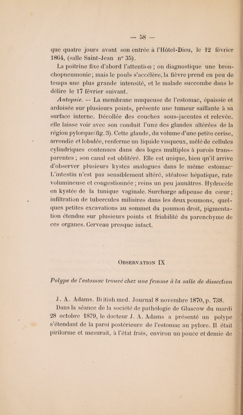 que quatre jours avant son entrée à l’Hôtel-Dieu, le 12 février 1864, (salle Saint-Jean n° 35). La poitrine fixe d’abord l’attention ; on diagnostique une bron¬ chopneumonie; mais le pouls s’accélère, la fièvre prend en peu de temps une plus grande intensité, et le malade succombe dans le délire le 17 février suivant. Autopsie. — La membrane muqueuse de l’estomac, épaissie et ardoisée sur plusieurs points, présente une tumeur saillante à sa surface interne. Décollée des couches sous-jacentes et relevée, elle laisse voir avec son conduit l’une des glandes altérées de la région pylorqueffig. 3). Cette glande, du volume d’une petite cerise, arrondie et lobulée, renferme un liquide visqueux, mêlé de cellules cylindriques contenues dans des loges multiples à parois trans¬ parentes ; son canal est oblitéré. Elle est unique, bien qn’il arrive d’observer plusieurs kystes analogues dans le même estomac* L’intestin n’est pas sensiblement altéré, stéatose hépatique, rate volumineuse et congestionnée ; reins un peu jaunâtres. Hydrocèle en kystée de la tunique vaginale. Surcharge adipeuse du cœur ; infiltration de tubercules miliaires dans les deux poumons, quel¬ ques petites excavations au sommet du poumon droit, pigmenta¬ tion étendue sur plusieurs points et friabilité du parenchyme de ces organes. Cerveau presque intact. Observation IX Polype de l'estomac trouvé chez une femme à la salle de dissection J. A. Adams. Btitish med. Journal 8 novembre 1870, p. 738. Dans la séance de la société de pathologie de Glascow du mardi 28 octobre 1879, le docteur J. A. Adams a présenté un polype s’étendant de la paroi postérieure de l’estomac au pylore. Il était pirilorme et mesurait, à l’état frais, environ un pouce et demie de