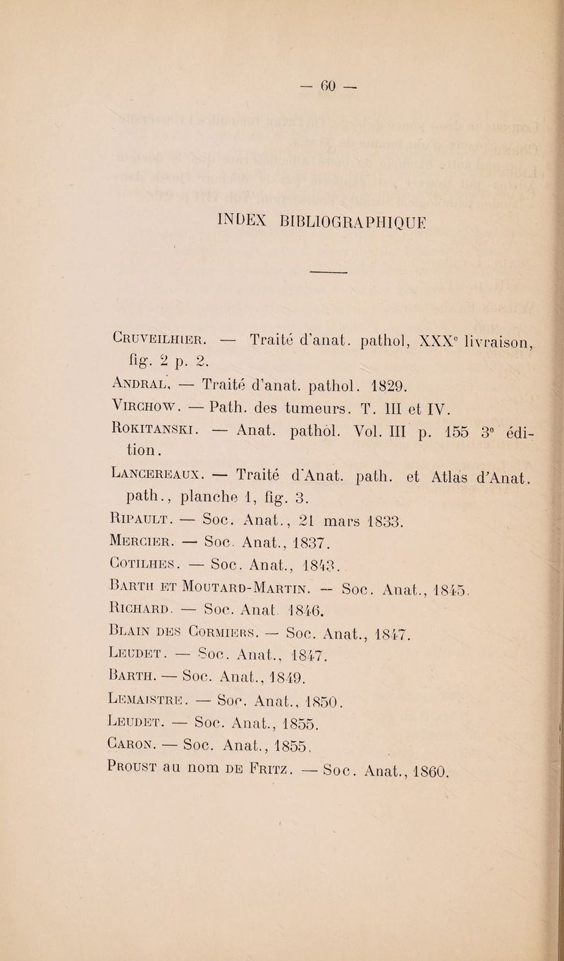 INDEX BIBLIOGRAPHIQUE Cruveilhier. — Traité danat. pathol, XXXe livraison, lige 2 p. 2. Andral, — Traité d’anat. pathol. 1829. Virchow. — Path. des tumeurs. T. III et IV. Rokitanski. — Anat. pathol. Vol. III p. 155 3° édi¬ tion . Lancereaux. — Traité d'Anat. path. et Atlas d’Anat. path., planche 1, fîg. 3. Ripault. — Soc. Anat., 21 mars 1833. Mercier. — Soc. Anat., 1837. Cotilhes. — Soc. Anat., 1813. Bartii et Moutard-Martin. — Soc. Anat., 1845, Richard. — Soc. Anat 1846. Blain des Cormiers. — Soc. Anat., 1847. Leudet. — Soc. Anat., 1847. Barth. — Soc. Anat., 1819. Lemaistre. — Soc. Anat., 1850. Leudet. — Soc. Anat., 1855. Caron. — Soc. Anat., 1855. Proust au nom de Fritz. — Soc. Anat., 1860. /