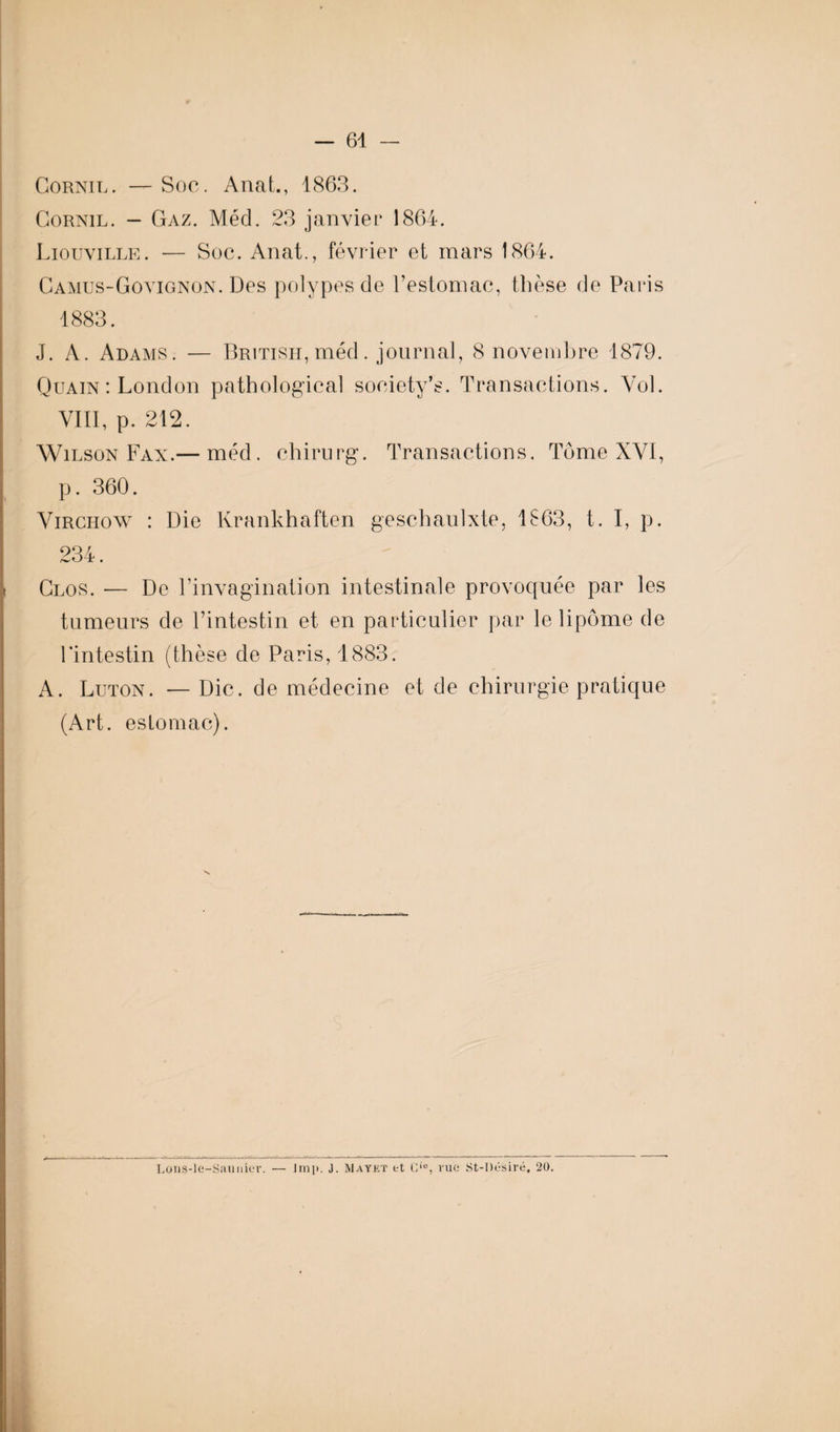 Cornil. — Soc. Anal., 1863. Cornil. - Gaz. Méd. 23 janvier 1864. Liouville. — Soc. Anat., février et mars 1864. Camus-Govignon. Des polypes de l’estomac, thèse de Paris 1883. J. A. Adams. — BRiTiSH,méd. journal, 8 novembre 1879. Quain : London pathologieal soeiety’s. Transactions. Vol. VIII, p. 212. Wilson Fax.— méd. chirurg. Transactions. Tome XVI, p. 360. Virchow : Die Krankhaften geschaulxte, 1863, t. I, p. 234. Clos. — De l’invagination intestinale provoquée par les tumeurs de l’intestin et en particulier par le lipome de l’intestin (thèse de Paris, 1883. A. Luton. — Die. de médecine et de chirurgie pratique (Art. estomac). Lons-le-Saunier. — lmp. J. Mayet et Lio, rue St-I)ésiré. 20.