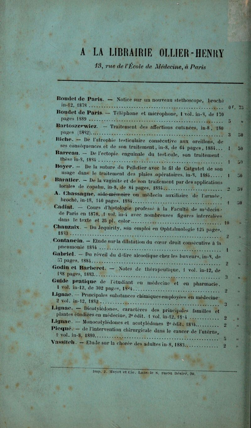 A LA LIBRAIRIE OLLIER-HENRY Î3) rue de l’École de Médecine, à Paris Boudet de Paris. — Notice sur un nouveau stéthoscope, broché in-12, 1878 .  Qf 7:j Boudet de Paris. — Téléphone et microphone, 1 vol. in-8-, de 170 pages 1889 ...... 5 w Bartoszerwiez. — Traitement des affections cutanées, in-8 , 180 pages (1882).. 3 ;-0 Biche. — De l’atrophie testiculaire consécutive aux oreillons, de ses conséquences et de son traitement, in-8, de 64 pages, 1884... 1 50 Barreau. — De l’ectopie enguinale du testicule, son traitement . thèse in-8, 1884 ..... . 1 ^ Boyer. - De la suture du Pelletier avec le fil de Catgutet de son usage dans le traitement des plaies opératoires, in-8, 1884. t 50 Baratter. — De la vaginite et de son traitement par des applications locales de copahu, iu-8, de 84 pages, 1884. o 5ï> A. Lhassagne, aide-mémoire cm médecin auxiliaire de l’armée , broché, in-18, 140 pages, 1884..... _ ’ ,, ;;f| Cadïat. — Cours d’histologie professé à la Faculté de médecin * de Paris en 1878, 1 vol. in-4 avec nombreuses figures intercalées dans le texte et 25 pi. color. jq >; Chauzaix. - Du Jequirity, son emploi en Ophtalmologie 121 na<>e« 1883 . n 1 ° ’ . Z » Contanein. — Etude sur la dilatation du coeur droit consécutive à la pneumonie 1884 . . ..*.. 1 b Gabriel. Du réveil du délire alcoolique chez les buveur* iri-8 de 57 pages, 1884. ’ ’ ' Godinet Barberet, - Notes de thérapeutique, 1 vol in-12, de 188 pages, 1883... ’ ^ Guide pratique de l’étudiant en médecine et en pharmacie 1 vol. in-12, de 302 pages, 13-4. ' 9 Lignae.— Principales substances chimiques employées en médecine* 2 vol. in-12, 1882 ... ” 0 Lignae. — Dicotylédones, caractères des principales familles et plantes étudiées en médecine, 2e édit. 1 vol. in-12, 18-4 2 Lignae. Monocotylédones et acotylédones 2° édit. 1884. o „ Picqiié. - de l’intervention chirurgicale dans le cancer de l’mérn* 1 vol. in-8, 1880. * f. Yassifeh. — Etude sur la chorée des adultes in-8, 1883. 2 » J. Mayrt et Oie. I.oas-le s. rueSt Désiré, 20.