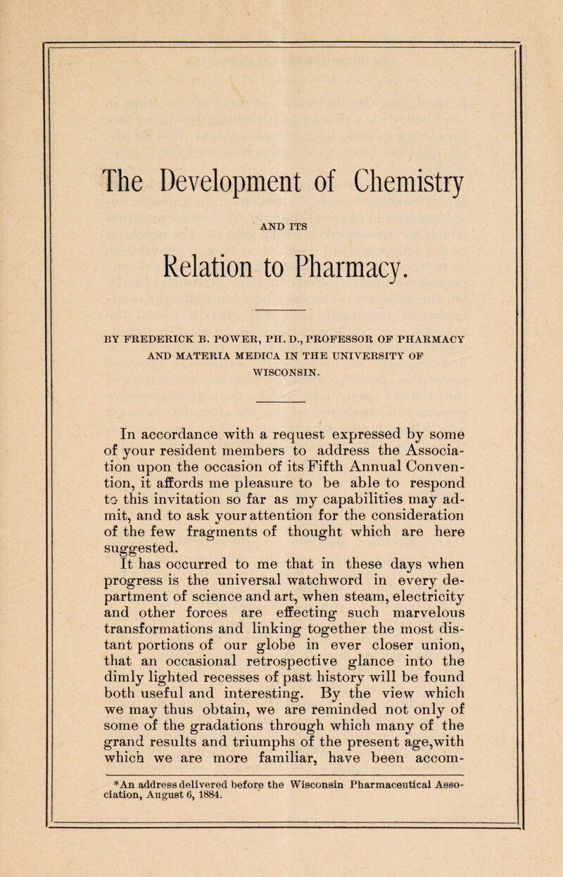 The Development of Chemistry AND ITS Relation to Pharmacy. BY FREDERICK B. POWER, PH. D., PROFESSOR OF PHARMACY AND MATERIA MEDICA IN THE UNIVERSITY OF WISCONSIN. In accordance with a request expressed by some of your resident members to address the Associa¬ tion upon the occasion of its Fifth Annual Conven¬ tion, it affords me pleasure to be able to respond to this invitation so far as my capabilities may ad¬ mit, and to ask your attention for the consideration of the few fragments of thought which are here suggested. It has occurred to me that in these days when progress is the universal watchword in every de¬ partment of science and art, when steam, electricity and other forces are effecting such marvelous transformations and linking together the most dis¬ tant portions of our globe in ever closer union, that an occasional retrospective glance into the dimly lighted recesses of past history will be found both useful and interesting. By the view which we may thus obtain, we are reminded not only of some of the gradations through which many of the grand results and triumphs of the present age,with which we are more familiar, have been accom- *An address delivered before the Wisconsin Pharmaceutical Asso¬ ciation, August 6, 1884.