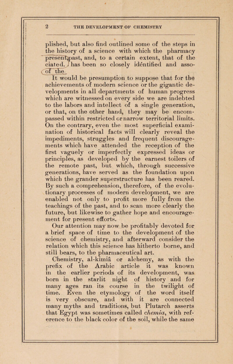 plished, but also find outlined some of the steps in the history of a science with which the pharmacy ~ presenttoast, and, to a certain extent, that of the dated, /has been so closely identified and asso- dof the It would be presumption to suppose that for the achievements of modern science or the gigantic de¬ velopments in all departments of human progress which are witnessed on every side we are indebted to the labors and intellect of a single generation, or that, on the other hand, they may be encom¬ passed within restricted or narrow territorial limits. On the contrary, even the most superficial exami¬ nation of historical facts will clearly reveal the impediments, struggles and frequent discourage¬ ments which have attended the reception of the first vaguely or imperfectly expressed ideas or principles, as developed by the earnest toilers of the remote past, but which, through successive generations, have served as the foundation upon which the grander superstructure has been reared. By such a comprehension, therefore, of the evolu¬ tionary processes of modern development, we are enabled not only to profit more fully from the teachings of the past, and to scan more clearly the future, but likewise to gather hope and encourage¬ ment for present efforts. Our attention may now be profitably devoted for a brief space of time to the development of the science of chemistry, and afterward consider the relation which this science has hitherto borne, and still bears, to the pharmaceutical art. Chemistry, al-kimia or alchemy, as with the prefix of the Arabic article it was known in the earlier periods of its development, was born in the starlit night of history and for many ages ran its course in the twilight of time. Even the etymology of the word itself is very obscure, and with it are connected many myths and traditions, but Plutarch asserts that Egypt was sometimes called chemia, with ref¬ erence to the black color of the soil, while the same
