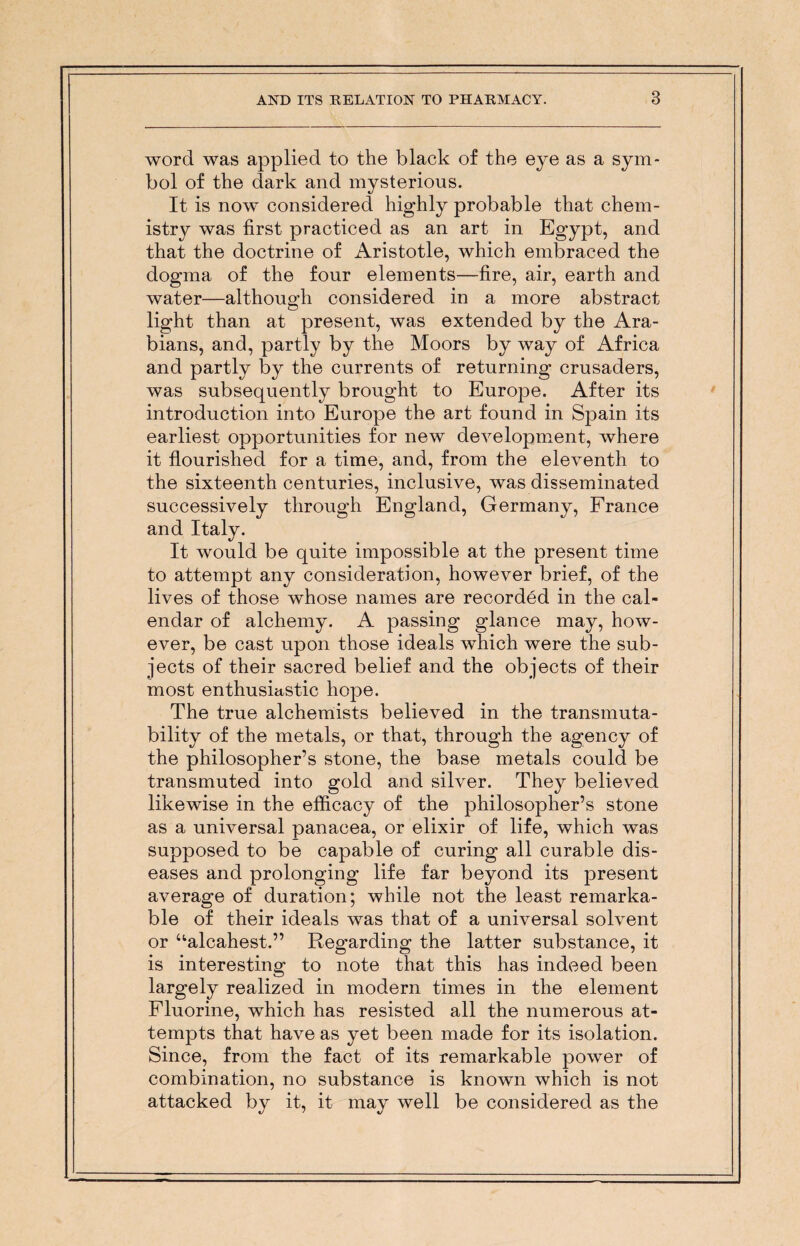 word was applied to the black of the eye as a sym¬ bol of the dark and mysterious. It is now considered highly probable that chem¬ istry was first practiced as an art in Egypt, and that the doctrine of Aristotle, which embraced the dogma of the four elements—fire, air, earth and water—although considered in a more abstract light than at present, was extended by the Ara¬ bians, and, partly by the Moors by way of Africa and partly by the currents of returning crusaders, was subsequently brought to Europe. After its introduction into Europe the art found in Spain its earliest opportunities for new development, where it flourished for a time, and, from the eleventh to the sixteenth centuries, inclusive, was disseminated successively through England, Germany, France and Italy. It would be quite impossible at the present time to attempt any consideration, however brief, of the lives of those whose names are recorded in the cal¬ endar of alchemy. A passing glance may, how¬ ever, be cast upon those ideals which were the sub¬ jects of their sacred belief and the objects of their most enthusiastic hope. The true alchemists believed in the transmuta¬ bility of the metals, or that, through the agency of the philosopher’s stone, the base metals could be transmuted into gold and silver. They believed likewise in the efficacy of the philosopher’s stone as a universal panacea, or elixir of life, which was supposed to be capable of curing all curable dis¬ eases and prolonging life far beyond its present average of duration; while not the least remarka¬ ble of their ideals was that of a universal solvent or “alcahest.” Regarding the latter substance, it is interesting to note that this has indeed been largely realized in modern times in the element Fluorine, which has resisted all the numerous at¬ tempts that have as yet been made for its isolation. Since, from the fact of its remarkable power of combination, no substance is known which is not attacked by it, it may well be considered as the