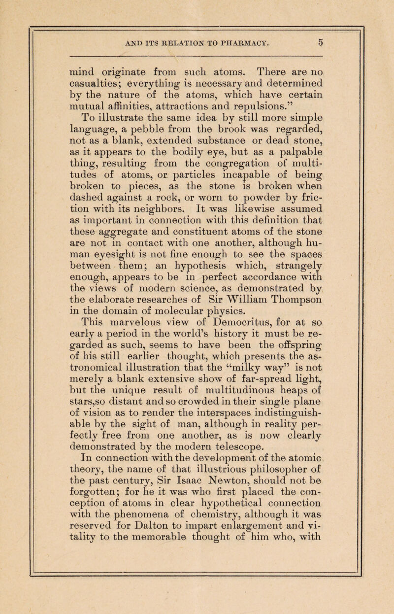 mind originate from such atoms. There are no casualties; everything is necessary and determined by the nature of the atoms, which have certain mutual affinities, attractions and repulsions.” To illustrate the same idea by still more simple language, a pebble from the brook was regarded, not as a blank, extended substance or dead stone, as it appears to the bodily eye, but as a palpable thing, resulting from the congregation of multi¬ tudes of atoms, on particles incapable of being broken to pieces, as the stone is broken when dashed against a rock, or worn to powder by fric¬ tion with its neighbors. It was likewise assumed as important in connection with this definition that these aggregate and constituent atoms of the stone are not in contact with one another, although hu¬ man eyesight is not fine enough to see the spaces between them; an hypothesis which, strangely enough, appears to be in perfect accordance with the views of modern science, as demonstrated by the elaborate researches of Sir William Thompson in the domain of molecular physics. This marvelous view of Democritus, for at so early a period in the world’s history it must be re¬ garded as such, seems to have been the offspring of his still earlier thought, which presents the as¬ tronomical illustration that the “milky way” is not merely a blank extensive show of far-spread light, but the unique result of multitudinous heaps of stars,so distant and so crowded in their single plane of vision as to render the interspaces indistinguish¬ able by the sight of man, although in reality per¬ fectly free from one another, as is now clearly demonstrated by the modern telescope. In connection with the development of the atomic theory, the name of that illustrious philosopher of the past century, Sir Isaac Newton, should not be forgotten; for he it was who first placed the con¬ ception of atoms in clear hypothetical connection with the phenomena of chemistry, although it was reserved for Dalton to impart enlargement and vi¬ tality to the memorable thought of him who, with