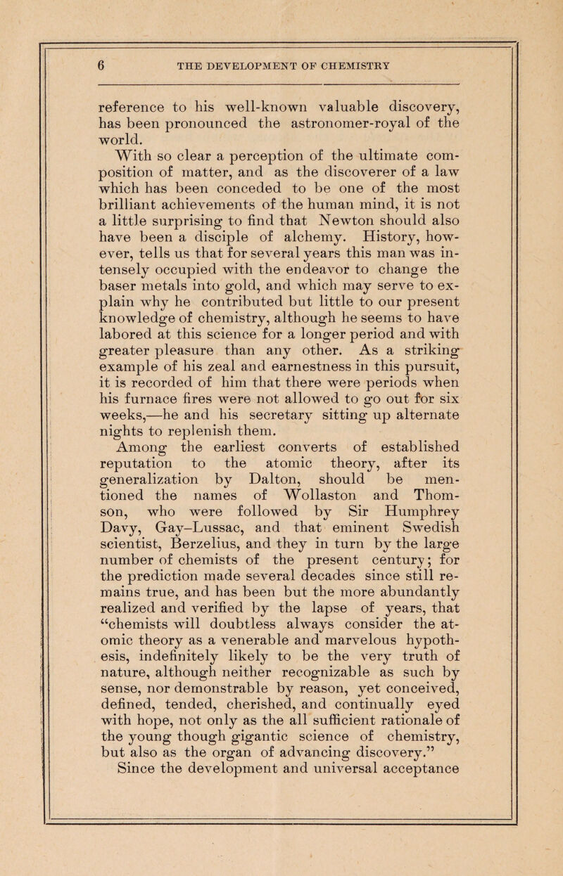 reference to his well-known valuable discovery, has been pronounced the astronomer-royal of the world. With so clear a perception of the ultimate com¬ position of matter, and as the discoverer of a law which has been conceded to be one of the most brilliant achievements of the human mind, it is not a little surprising to find that Newton should also have been a disciple of alchemy. History, how¬ ever, tells us that for several years this man was in¬ tensely occupied with the endeavor to change the baser metals into gold, and which may serve to ex¬ plain why he contributed but little to our present knowledge of chemistry, although he seems to have labored at this science for a longer period and with greater pleasure than any other. As a striking example of his zeal and earnestness in this pursuit, it is recorded of him that there were periods when his furnace fires were not allowed to go out for six weeks,—he and his secretary sitting up alternate nights to replenish them. Among the earliest converts of established reputation to the atomic theory, after its generalization by Dalton, should be men¬ tioned the names of Wollaston and Thom¬ son, who were followed by Sir Humphrey Davy, Gay-Lussac, and that eminent Swedish scientist, Berzelius, and they in turn by the large number of chemists of the present century; for the prediction made several decades since still re¬ mains true, and has been but the more abundantly realized and verified by the lapse of years, that “chemists will doubtless always consider the at- | omic theory as a venerable and marvelous hypoth¬ esis, indefinitely likely to be the very truth of nature, although neither recognizable as such by | sense, nor demonstrable by reason, yet conceived, defined, tended, cherished, and continually eyed with hope, not only as the all sufficient rationale of the young though gigantic science of chemistry, but also as the organ of advancing discovery.” Since the development and universal acceptance
